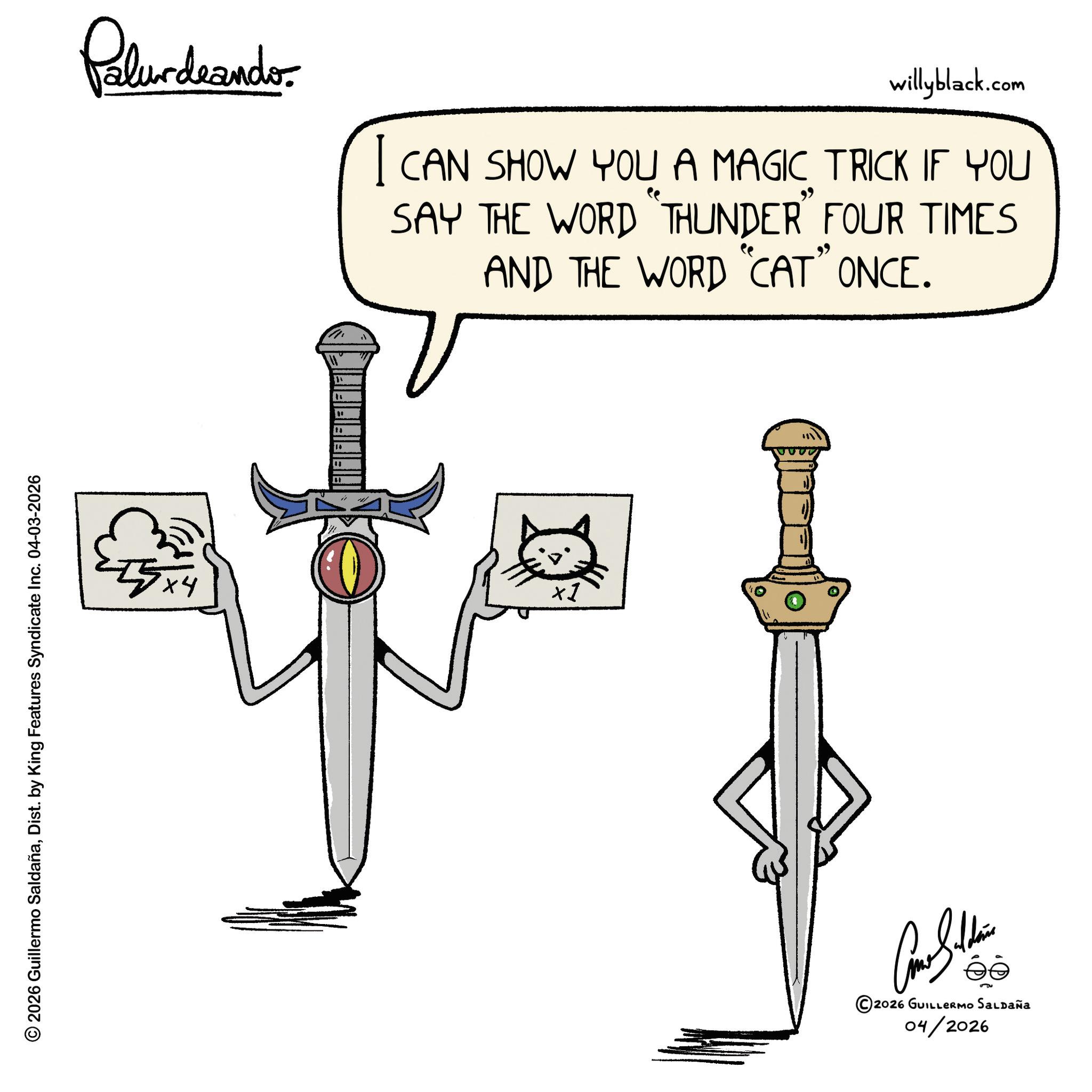 Graphics OCR: © 2026 Guillermo SaldañaDist. by King Features Syndicate Inc. 04-03-2026 Palurdaando willyblack.com I CAN SHOW YOU A MAGIC TRICK IF YOU SAY THE WORD "THUNDER" FOUR TIMES AND THE WORD "CAT" ONCE. 55x4 ta " " ×1 ©2026 GUILLERMO SALDAÑA 04/2026 © 2026 Guillermo SaldañaDist . by King Features Syndicate Inc. 04-03-2026 Palurdaando willyblack.com I CAN SHOW YOU A MAGIC TRICK IF YOU SAY THE WORD " THUNDER " FOUR TIMES AND THE WORD " CAT " ONCE . 55x4 ta " " × 1 © 2026 GUILLERMO SALDAÑA 04/2026