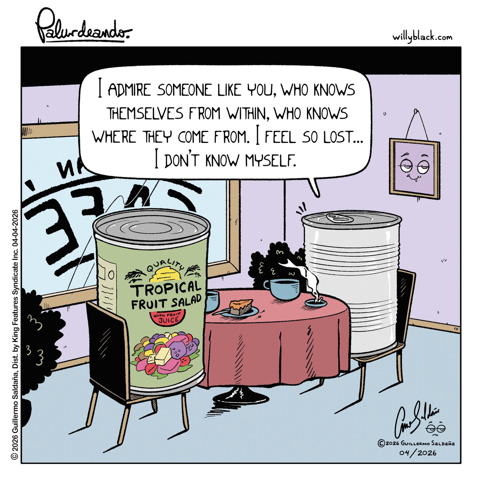Fiction OCR: Palurdaander ?? I ADMIRE SOMEONE LIKE YOUWHO KNOWS THEMSELVES FROM WITHINWHO KNOWS WHERE THEY COME FROM. I FEEL SO LOST... I DON'T KNOW MYSELF. 37 n QUALITY TROPICAL FRUIT SALAD WITH FRUIT JUICE ??? ? willyblack.com 1 3 2026 Guillermo SaldañaDist. by King Features Syndicate Inc. 04-04-2026 ©2026 GUILLERMO SALDAÑA 04/2026 0 Palurdaander ?? I ADMIRE SOMEONE LIKE YOUWHO KNOWS THEMSELVES FROM WITHINWHO KNOWS WHERE THEY COME FROM . I FEEL SO LOST ... I DON'T KNOW MYSELF . 37 n QUALITY TROPICAL FRUIT SALAD WITH FRUIT JUICE ??? ? willyblack.com 1 3 2026 Guillermo SaldañaDist . by King Features Syndicate Inc. 04-04-2026 © 2026 GUILLERMO SALDAÑA 04/2026 0
