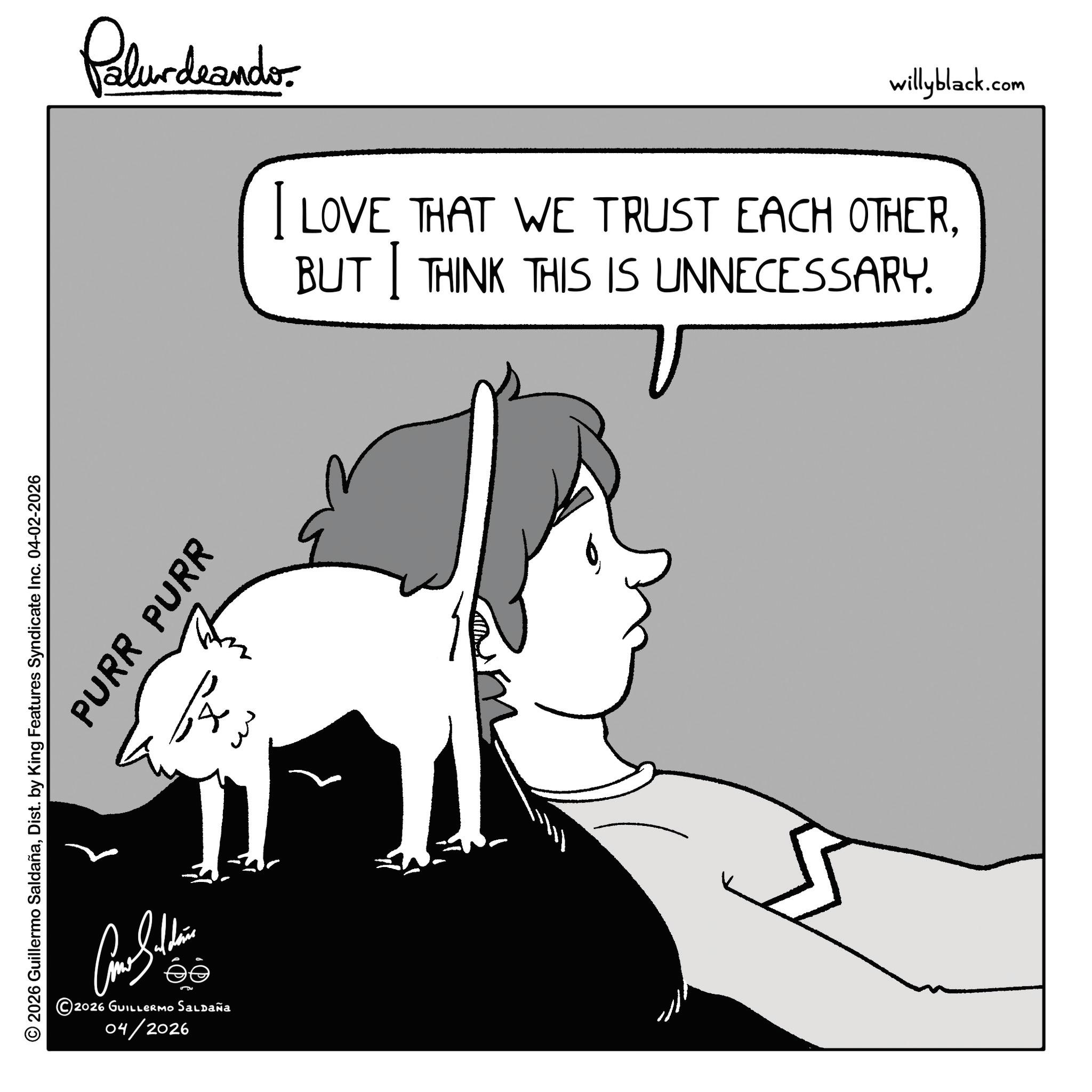 Fiction OCR: PURR PURR © 2026 Guillermo SaldañaDist. by King Features Syndicate Inc. 04-02-2026 ???????? 2026 GUILLERMO Saldaña 04/2026 f w w Palurdeando willyblack.com I LOVE THAT WE TRUST EACH OTHERBUT THINK THIS IS UNNECESSARY. PURR PURR © 2026 Guillermo SaldañaDist . by King Features Syndicate Inc. 04-02-2026 ???????? 2026 GUILLERMO Saldaña 04/2026 f w w Palurdeando willyblack.com I LOVE THAT WE TRUST EACH OTHERBUT THINK THIS IS UNNECESSARY .