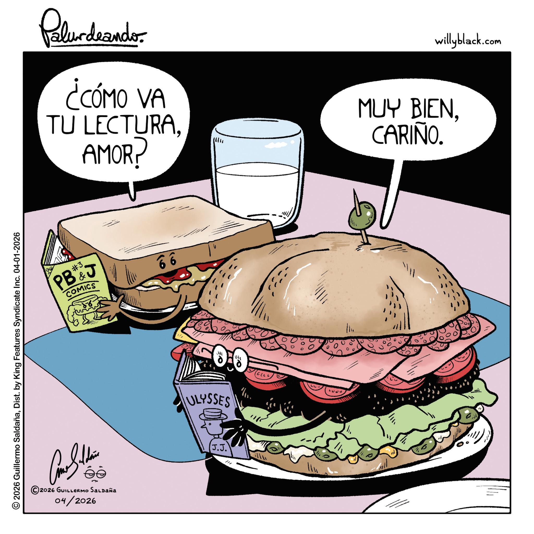 Bread OCR: © 2026 Guillermo SaldañaDist. by King Features Syndicate Inc. 04-01-2026 Palurdeando ¿CÓMO VA TU LECTURAAMOR? willyblack.com MUY BIENCARIÑO. #3. PB&J COMICS 66 ?? 2026 GUILLERMO SALDAÑA 04/2026 0.0 ULYSSES J.J. © 2026 Guillermo SaldañaDist . by King Features Syndicate Inc. 04-01-2026 Palurdeando ¿ CÓMO VA TU LECTURAAMOR ? willyblack.com MUY BIENCARIÑO . # 3 . PB & J COMICS 66 ?? 2026 GUILLERMO SALDAÑA 04/2026 0.0 ULYSSES J.J.
