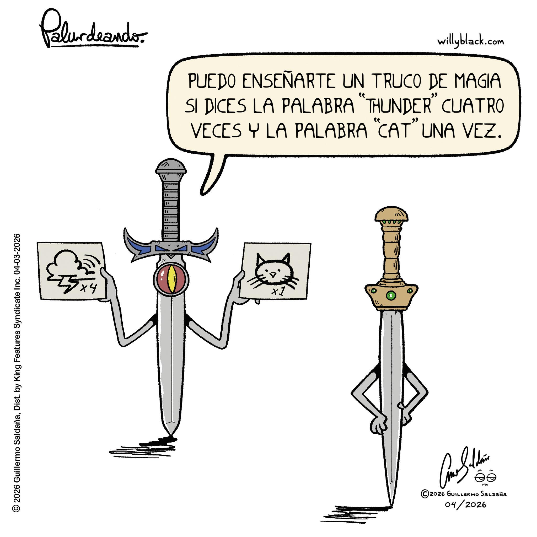 Graphics OCR: © 2026 Guillermo SaldañaDist. by King Features Syndicate Inc. 04-03-2026 Palurdranders willyblack.com PUEDO ENSEÑARTE UN TRUCO DE MAGIA " SI DICES LA PALABRA "THUNDER" CUATRO VECES Y LA PALABRA "CAT" UNA VEZ. 55x4 ta " " ×1 ©2026 GUILLERMO SALDAÑA 04/2026 © 2026 Guillermo SaldañaDist . by King Features Syndicate Inc. 04-03-2026 Palurdranders willyblack.com PUEDO ENSEÑARTE UN TRUCO DE MAGIA " SI DICES LA PALABRA " THUNDER " CUATRO VECES Y LA PALABRA " CAT " UNA VEZ . 55x4 ta " " × 1 © 2026 GUILLERMO SALDAÑA 04/2026