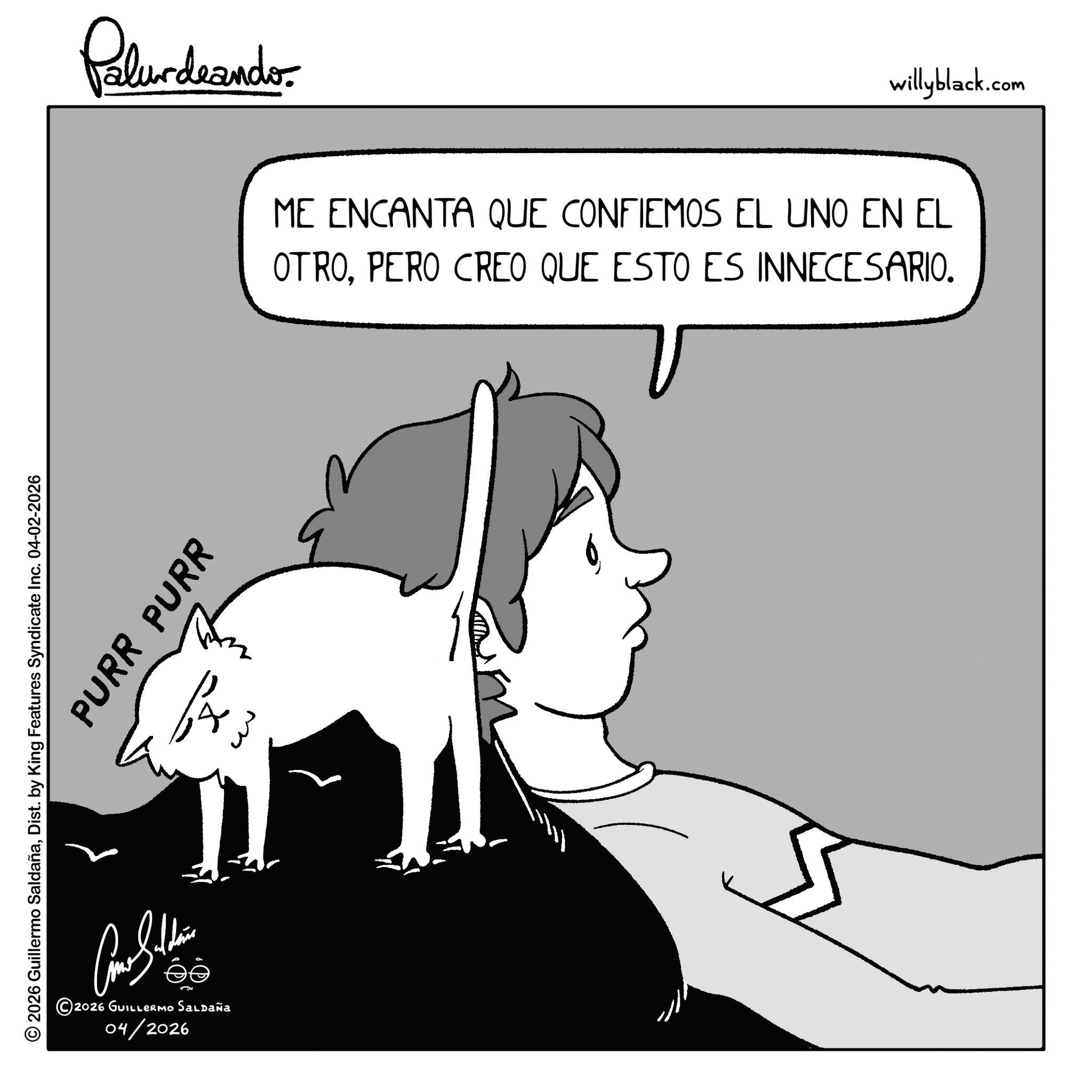 Graphics OCR: PURR PURR © 2026 Guillermo SaldañaDist. by King Features Syndicate Inc. 04-02-2026 ???????? 2026 GUILLERMO Saldaña 04/2026 f w w Palurdeando willyblack.com ME ENCANTA QUE CONFIEMOS EL UNO EN EL OTROPERO CREO QUE ESTO ES INNECESARIO. PURR PURR © 2026 Guillermo SaldañaDist . by King Features Syndicate Inc. 04-02-2026 ???????? 2026 GUILLERMO Saldaña 04/2026 f w w Palurdeando willyblack.com ME ENCANTA QUE CONFIEMOS EL UNO EN EL OTROPERO CREO QUE ESTO ES INNECESARIO .