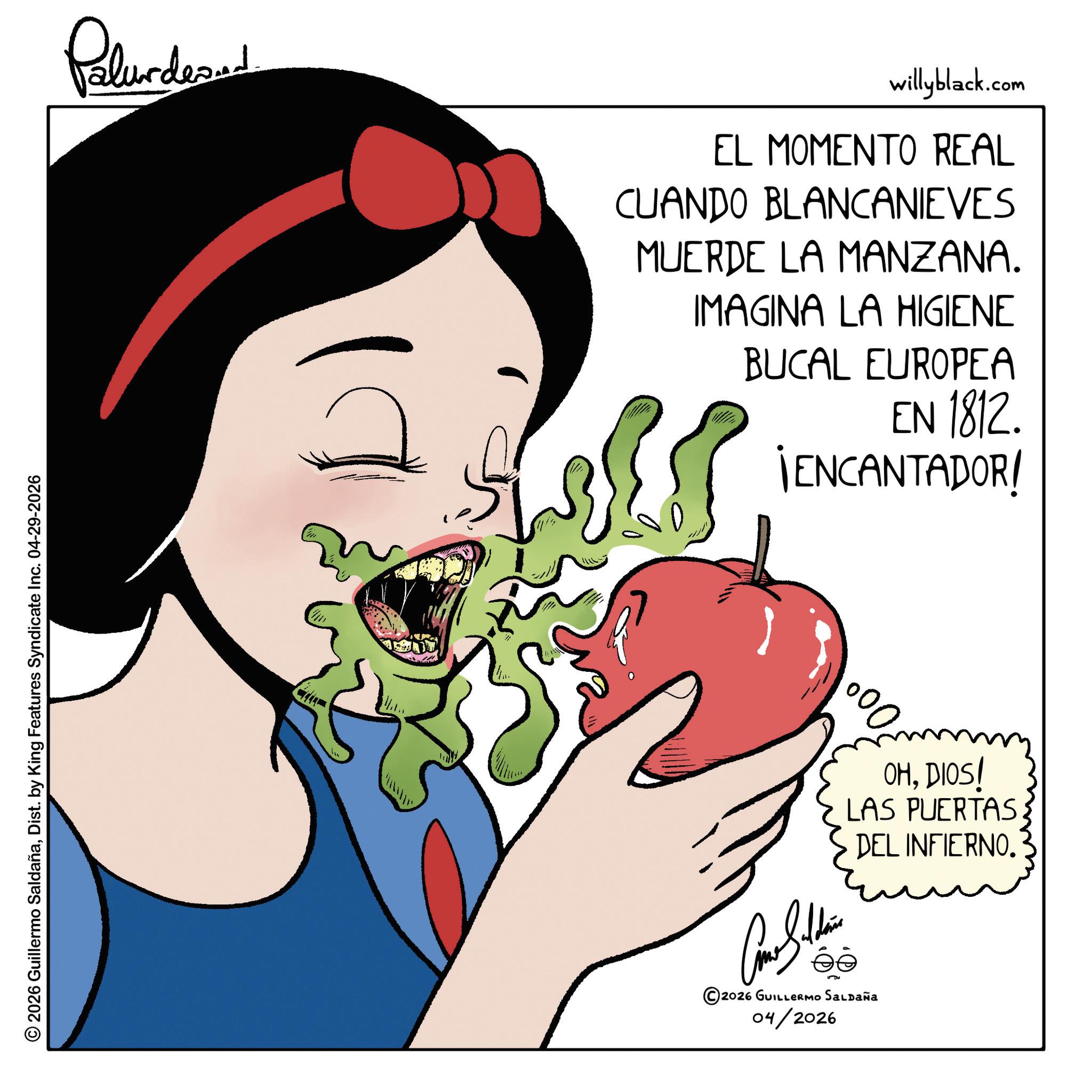 Happiness OCR: © 2026 Guillermo SaldañaDist. by King Features Syndicate Inc. 04-29-2026 Palunded willyblack.com EL MOMENTO REAL CUANDO BLANCANIEVES MUERDE LA MANZANA. IMAGINA LA HIGIENE BUCAL EUROPEA EN 1812. ¡ENCANTADOR! 000 OHDIOS! LAS PUERTAS: DEL INFIERNO. ? ©2026 GUILLERMO SALDAÑA 04/2026 © 2026 Guillermo SaldañaDist . by King Features Syndicate Inc. 04-29-2026 Palunded willyblack.com EL MOMENTO REAL CUANDO BLANCANIEVES MUERDE LA MANZANA . IMAGINA LA HIGIENE BUCAL EUROPEA EN 1812 . ¡ ENCANTADOR ! 000 OHDIOS ! LAS PUERTAS : DEL INFIERNO . ? © 2026 GUILLERMO SALDAÑA 04/2026