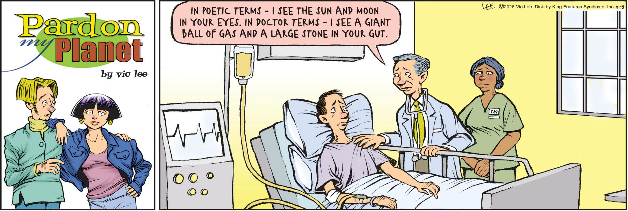 Comic book OCR: Pardon Planet by vic lee IN POETIC TERMS - I SEE THE SUN AND MOON IN YOUR EYES. IN DOCTOR TERMS - I SEE A GIANT BALL OF GAS AND A LARGE STONE IN YOUR GUT. LEE 2026 Vic Lee. Dist. by King Features SyndicateInc. 4-19 ??/ N Pardon Planet by vic lee IN POETIC TERMS - I SEE THE SUN AND MOON IN YOUR EYES . IN DOCTOR TERMS - I SEE A GIANT BALL OF GAS AND A LARGE STONE IN YOUR GUT . LEE 2026 Vic Lee . Dist . by King Features SyndicateInc. 4-19 ?? / N