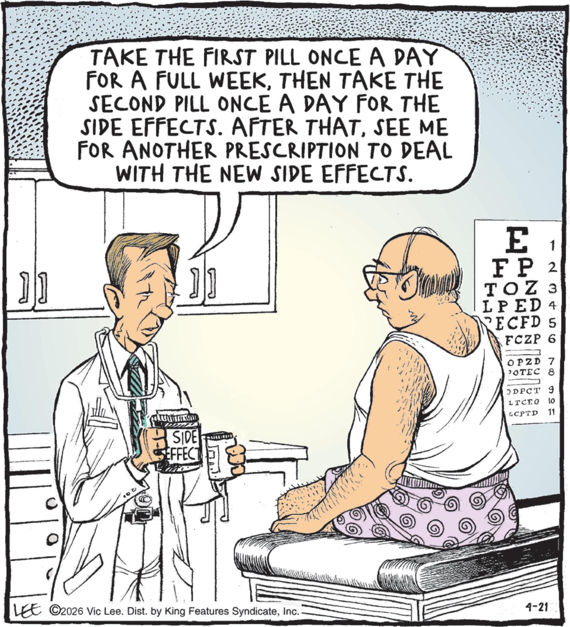 Fiction OCR: TAKE THE FIRST PILL ONCE A DAY FOR A FULL WEEKTHEN TAKE THE SECOND PILL ONCE A DAY FOR THE SIDE EFFECTS. AFTER THATSEE ME FOR ANOTHER PRESCRIPTION TO DEAL WITH THE NEW SIDE EFFECTS. E 1 FP 2 TOZ 3 LPED 4 RECFD 5 FCZP 6 OPZD 7 POTEC 8 SIDE SEFFECT ODPCT 9 LICEO 10 GCPTD 11 LEE 2026 Vic Lee. Dist. by King Features SyndicateInc. 4-21 TAKE THE FIRST PILL ONCE A DAY FOR A FULL WEEKTHEN TAKE THE SECOND PILL ONCE A DAY FOR THE SIDE EFFECTS . AFTER THATSEE ME FOR ANOTHER PRESCRIPTION TO DEAL WITH THE NEW SIDE EFFECTS . E 1 FP 2 TOZ 3 LPED 4 RECFD 5 FCZP 6 OPZD 7 POTEC 8 SIDE SEFFECT ODPCT 9 LICEO 10 GCPTD 11 LEE 2026 Vic Lee . Dist . by King Features SyndicateInc. 4-21
