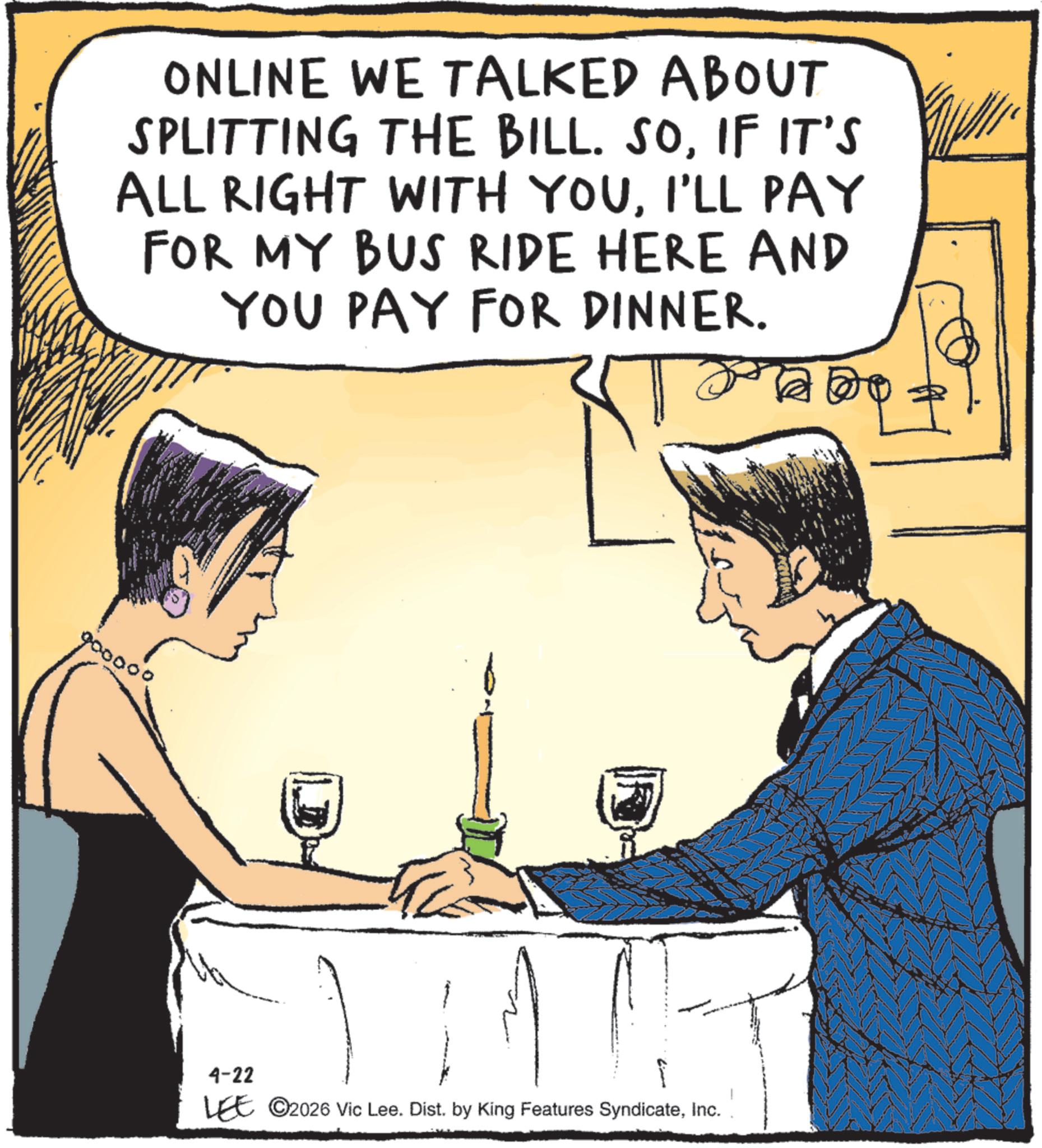 Drinking OCR: ONLINE WE TALKED ABOUT SPLITTING THE BILL. SOIF IT'S ALL RIGHT WITH YOUI'LL PAY FOR MY BUS RIDE HERE AND YOU PAY FOR DINNER. 900000 4-22 LEE ©2026 Vic Lee. Dist. by King Features SyndicateInc. ONLINE WE TALKED ABOUT SPLITTING THE BILL . SOIF IT'S ALL RIGHT WITH YOUI'LL PAY FOR MY BUS RIDE HERE AND YOU PAY FOR DINNER . 900000 4-22 LEE © 2026 Vic Lee . Dist . by King Features Syndicate