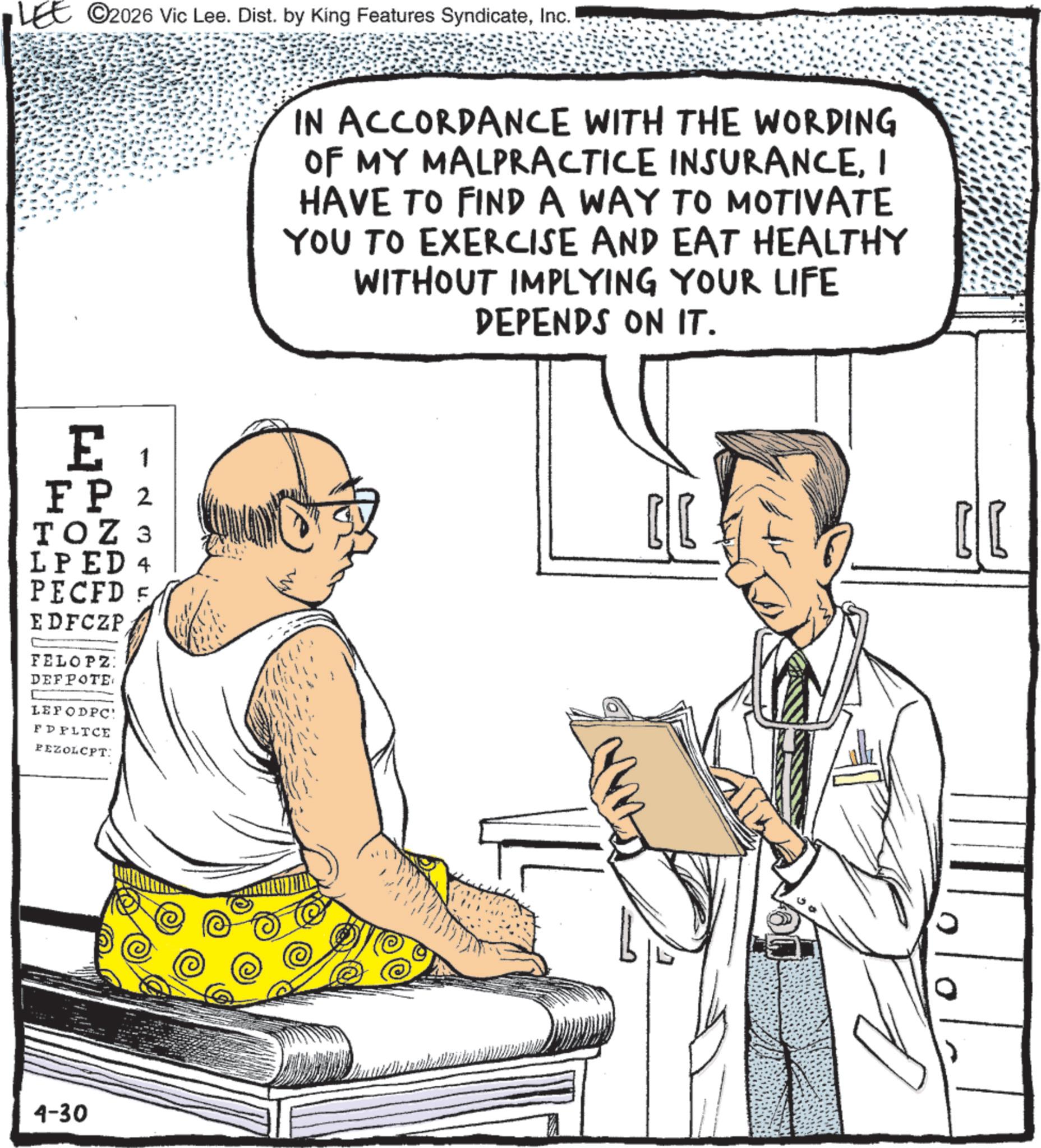 Sketch OCR: LEE ©2026 Vic Lee. Dist. by King Features SyndicateInc. IN ACCORDANCE WITH THE WORDING OF MY MALPRACTICE INSURANCEI HAVE TO FIND A WAY TO MOTIVATE YOU TO EXERCISE AND EAT HEALTHY WITHOUT IMPLYING YOUR LIFE DEPENDS ON IT. 1 E FP 2 TOZ 3 LPED 4 PECFD E EDFCZP FELOPZ: DEFPOTE LEFODPC: FD PLTCE PEZOLCPT: 4-30 ?? LEE © 2026 Vic Lee . Dist . by King Features SyndicateInc. IN ACCORDANCE WITH THE WORDING OF MY MALPRACTICE INSURANCEI HAVE TO FIND A WAY TO MOTIVATE YOU TO EXERCISE AND EAT HEALTHY WITHOUT IMPLYING YOUR LIFE DEPENDS ON IT . 1 E FP 2 TOZ 3 LPED 4 PECFD E EDFCZP FELOPZ : DEFPOTE LEFODPC : FD PLTCE PEZOLCPT : 4-30 ??