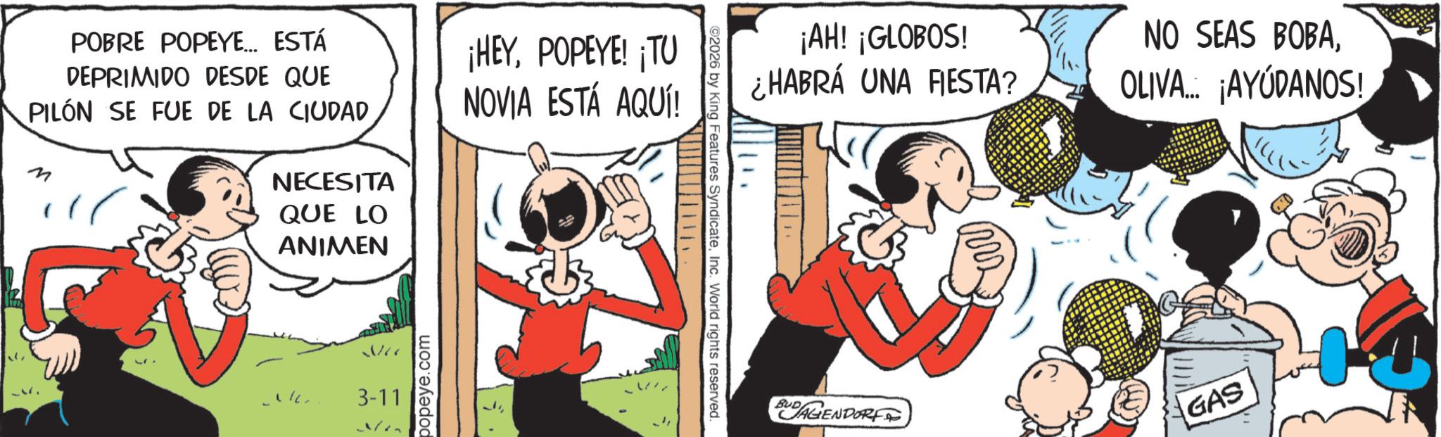 Publication OCR: POBRE POPEYE... ESTÁ DEPRIMIDO DESDE QUE PILÓN SE FUE DE LA CIUDAD M NECESITA QUE LO ANIMEN ¡HEYPOPEYE! ¡TU NOVIA ESTÁ AQUÍ! 3-11 popeye.com ©2026 by King Features SyndicateInc. World rights reserved. ¡AH! ¡GLOBOS! ¿HABRÁ UNA FIESTA? NO SEAS BOBAOLIVA... ¡AYÚDANOS! BUDAGENDORF GAS POBRE POPEYE ... ESTÁ DEPRIMIDO DESDE QUE PILÓN SE FUE DE LA CIUDAD M NECESITA QUE LO ANIMEN ¡ HEYPOPEYE ! ¡ TU NOVIA ESTÁ AQUÍ ! 3-11 popeye.com © 2026 by King Features SyndicateInc. World rights reserved . ¡ AH ! ¡ GLOBOS ! ¿ HABRÁ UNA FIESTA ? NO SEAS BOBAOLIVA ... ¡ AYÚDANOS ! BUDAGENDORF GAS