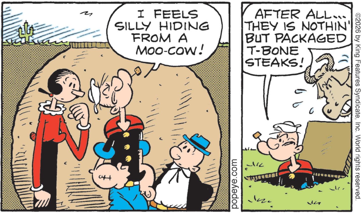 Fictional character OCR: ? 04+ I FEELS SILLY HIDING FROM A Moo-cow! AFTER ALL... THEY IS NOTHIN' BUT PACKAGED T-BONE STEAKS! popeye.com 5 ? ©2026 by King Features SyndicateInc. World rights reserved. ? 04+ I FEELS SILLY HIDING FROM A Moo - cow ! AFTER ALL ... THEY IS NOTHIN ' BUT PACKAGED T - BONE STEAKS ! popeye.com 5 ? © 2026 by King Features SyndicateInc. World rights reserved .