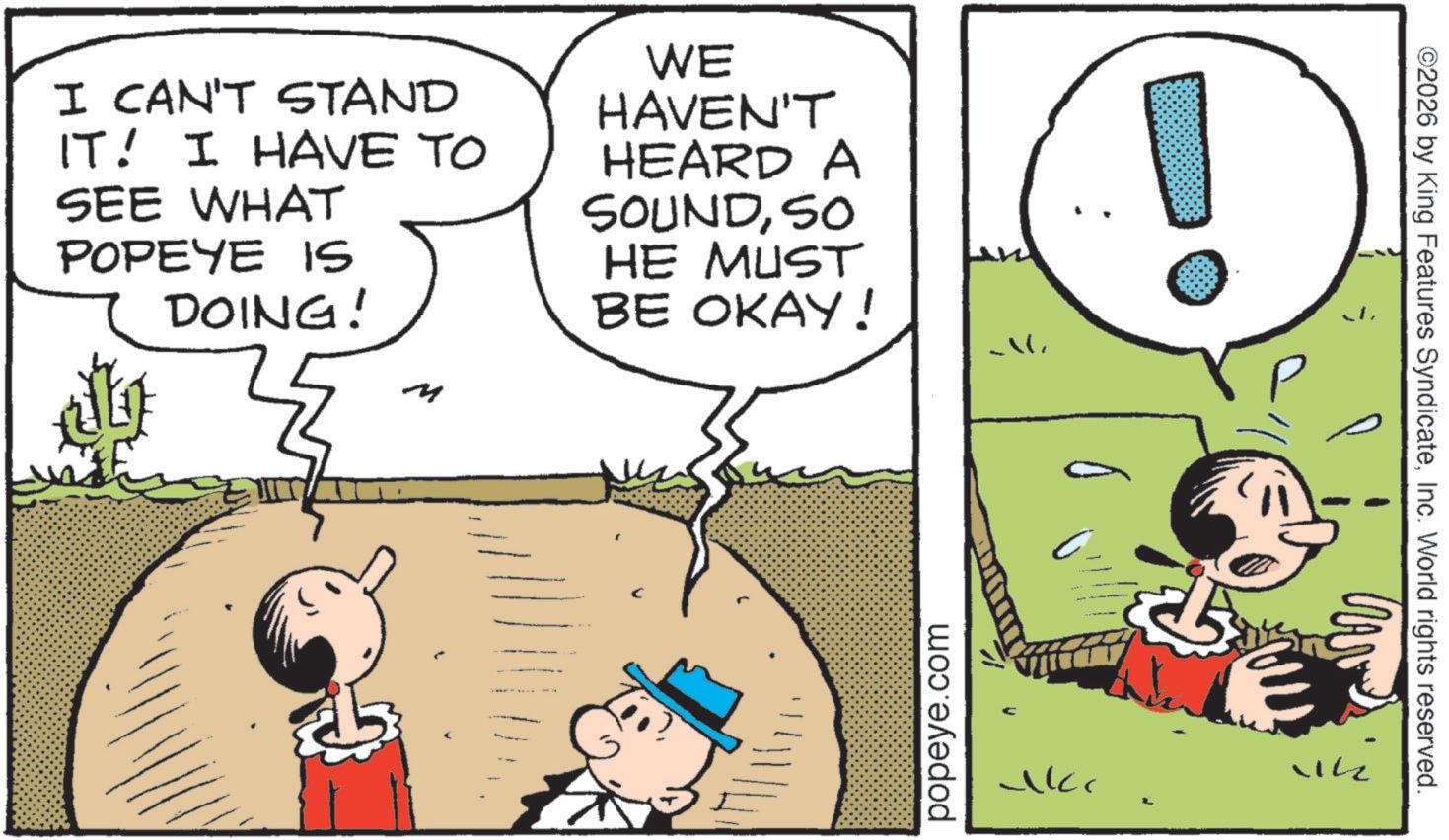 Conversation OCR: I CAN'T STAND IT! I HAVE TO SEE WHAT POPEYE IS DOING! WE HAVEN'T HEARD A SOUNDSO HE MUST BE OKAY! C popeye.com ucc Vik ©2026 by King Features SyndicateInc. World rights reserved. I CAN'T STAND IT ! I HAVE TO SEE WHAT POPEYE IS DOING ! WE HAVEN'T HEARD A SOUNDSO HE MUST BE OKAY ! C popeye.com ucc Vik © 2026 by King Features SyndicateInc. World rights reserved .