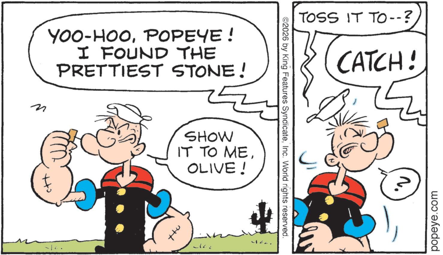 Publication OCR: TOSS IT TO--? CATCH! ©2026 by King Features SyndicateInc. World rights reserved. YOO-HOOPOPEYE! I FOUND THE PRETTIEST STONE! ? SHOW IT TO MEOLIVE! 142. N. popeye.com TOSS IT TO-- ? CATCH ! © 2026 by King Features SyndicateInc. World rights reserved . YOO - HOOPOPEYE ! I FOUND THE PRETTIEST STONE ! ? SHOW IT TO MEOLIVE ! 142 . N. popeye.com