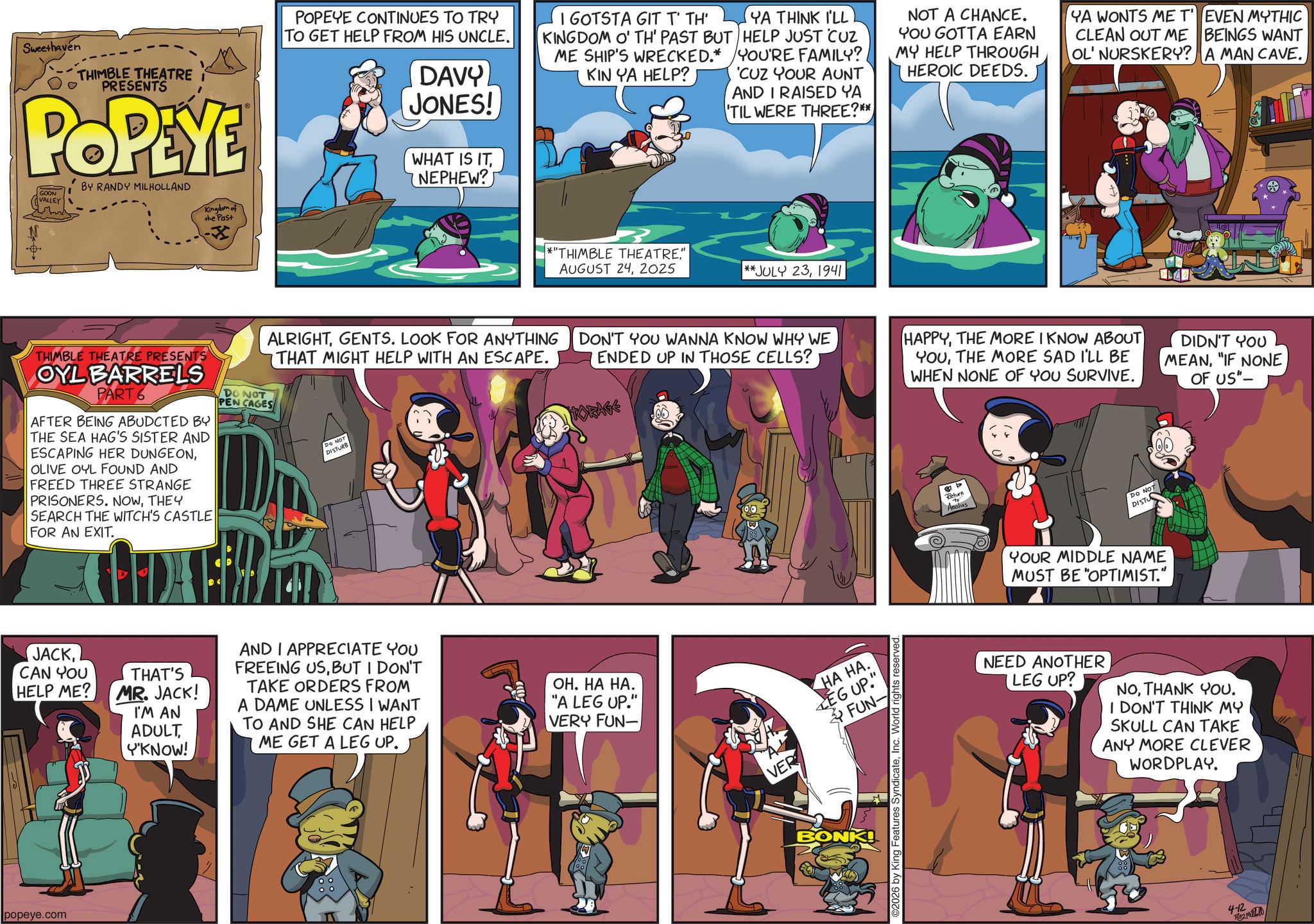 Publication OCR: Sweethaven THIMBLE THEATRE PRESENTS POPEYE BY RANDY MILHOLLAND POPEYE CONTINUES TO TRY TO GET HELP FROM HIS UNCLE. DAVY JONES! WHAT IS ITNEPHEW? I GOTSTA GIT T' TH' KINGDOM O' TH' PAST BUT ME SHIP'S WRECKED.* KIN YA HELP? YA THINK I'LL HELP JUST CUZ YOU'RE FAMILY? 'CUZ YOUR AUNT AND I RAISED YA 'TIL WERE THREE?** NOT A CHANCE. YOU GOTTA EARN MY HELP THROUGH HEROIC DEEDS. YA WONTS ME T' EVEN MYTHIC CLEAN OUT ME BEINGS WANT OL' NURSKERY? A MAN CAVE. GOON VALLEY Kingdom of the Past *"THIMBLE THEATRE" AUGUST 242025 **JULY 231941 ALRIGHTGENTS. LOOK FOR ANYTHING THAT MIGHT HELP WITH AN ESCAPE. DON'T YOU WANNA KNOW WHY WE ENDED UP IN THOSE CELLS? THIMBLE THEATRE PRESENTS OYL BARRELS PART 6 AFTER BEING ABUDCTED BY THE SEA HAG'S SISTER AND ESCAPING HER DUNGEONOLIVE OYL FOUND AND FREED THREE STRANGE PRISONERS. NOWTHEY SEARCH THE WITCH'S CASTLE FOR AN EXIT. DO NOT PEN CAGES DO NOT DISTURB KORAGE JACKCAN YOU HELP ME? THAT'S MR. JACK! I'M AN ADULT Y'KNOW! AND I APPRECIATE YOU FREEING USBUT I DON'T TAKE ORDERS FROM A DAME UNLESS I WANT TO AND SHE CAN HELP ME GET A LEG UP. ??. ?? ??. "A LEG UP." VERY FUN- popeye.com VER ?? ??. LEG UP." FUN- BONK! 2026 by King Features SyndicateInc. World rights reserved. HAPPYTHE MORE I KNOW ABOUT YOUTHE MORE SAD I'LL BE WHEN NONE OF YOU SURVIVE. b Return Aeolus Do NOT DISTU YOUR MIDDLE NAME MUST BE "OPTIMIST." NEED ANOTHER LEG UP? DIDN'T YOU MEAN"IF NONE OF US"- NOTHANK YOU. I DON'T THINK MY SKULL CAN TAKE ANY MORE CLEVER WORDPLAY. 4-12 PM Sweethaven THIMBLE THEATRE PRESENTS POPEYE BY RANDY MILHOLLAND POPEYE CONTINUES TO TRY TO GET HELP FROM HIS UNCLE . DAVY JONES ! WHAT IS ITNEPHEW ? I GOTSTA GIT T ' TH ' KINGDOM O ' TH ' PAST BUT ME SHIP'S WRECKED . * KIN YA HELP ? YA THINK I'LL HELP JUST CUZ YOU'RE FAMILY ? ' CUZ YOUR AUNT AND I RAISED YA ' TIL WERE THREE ? ** NOT A CHANCE . YOU GOTTA EARN MY HELP THROUGH HEROIC DEEDS . YA WONTS ME T ' EVEN MYTHIC CLEAN OUT ME BEINGS WANT OL ' NURSKERY ? A MAN CAVE . GOON VALLEY Kingdom of the Past * " THIMBLE THEATRE" AUGUST 242025 ** JULY 231941 ALRIGHTGENTS . LOOK FOR ANYTHING THAT MIGHT HELP WITH AN ESCAPE . DON'T YOU WANNA KNOW WHY WE ENDED UP IN THOSE CELLS ? THIMBLE THEATRE PRESENTS OYL BARRELS PART 6 AFTER BEING ABUDCTED BY THE SEA HAG'S SISTER AND ESCAPING HER DUNGEONOLIVE OYL FOUND AND FREED THREE STRANGE PRISONERS . NOWTHEY SEARCH THE WITCH'S CASTLE FOR AN EXIT . DO NOT PEN CAGES DO NOT DISTURB KORAGE JACKCAN YOU HELP ME ? THAT'S MR . JACK ! I'M AN ADULT Y'KNOW ! AND I APPRECIATE YOU FREEING USBUT I DON'T TAKE ORDERS FROM A DAME UNLESS I WANT TO AND SHE CAN HELP ME GET A LEG UP . ?? . ?? ?? . " A LEG UP . " VERY FUN- popeye.com VER ?? ?? . LEG UP . " FUN- BONK ! 2026 by King Features SyndicateInc. World rights reserved . HAPPYTHE MORE I KNOW ABOUT YOUTHE MORE SAD I'LL BE WHEN NONE OF YOU SURVIVE . b Return Aeolus Do NOT DISTU YOUR MIDDLE NAME MUST BE " OPTIMIST . " NEED ANOTHER LEG UP ? DIDN'T YOU MEAN" IF NONE OF US " - NOTHANK YOU . I DON'T THINK MY SKULL CAN TAKE ANY MORE CLEVER WORDPLAY . 4-12 PM