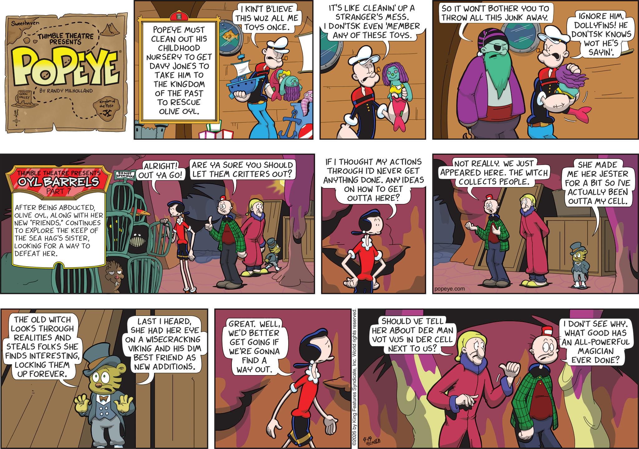 Publication OCR: Sweethaven THIMBLE THEATRE I PRESENTS POPEYE GOON VALLEY BY RANDY MILHOLLAND Kingdom of the Past POPEYE MUST CLEAN OUT HIS CHILDHOOD NURSERY TO GET DAVY JONES TO TAKE HIM TO THE KINGDOM OF THE PAST TO RESCUE OLIVE OYL. IKIN'T B'LIEVE THIS WUZ ALL ME TOYS ONCE. (od IT'S LIKE CLEANIN' UP A STRANGER'S MESS. I DON'TSK EVEN 'MEMBER ANY OF THESE TOYS. SO IT WON'T BOTHER YOU TO THROW ALL THIS JUNK AWAY. IGNORE HIMDOLLYFINS! HE DON'TSK KNOWS WOT HE'S SAYIN'. THIMBLE THEATRE PRESENTS ALRIGHT! OPNOUT YA GO! ARE YA SURE YOU SHOULD LET THEM CRITTERS OUT? OYL BARRELS PART 7 AFTER BEING ABDUCTEDALONG WITH HER NEW "FRIENDS" CONTINUES TO EXPLORE THE KEEP OF THE SEA HAG'S SISTERLOOKING FOR A WAY TO DEFEAT HER. THE OLD WITCH LOOKS THROUGH REALITIES AND STEALS FOLKS SHE FINDS INTERESTINGLOCKING THEM UP FOREVER. LAST I HEARDSHE HAD HER EYE ON A WISECRACKING VIKING AND HIS DIM BEST FRIEND AS NEW ADDITIONS. GREAT. WELLWE'D BETTER GET GOING IF WE'RE GONNA FIND A WAY OUT. IF I THOUGHT MY ACTIONS THROUGH I'D NEVER GET ANYTHING DONE. ANY IDEAS ON HOW TO GET OUTTA HERE? NOT REALLY. WE JUST APPEARED HERE. THE WITCH COLLECTS PEOPLE. SHE MADE ME HER JESTER FOR A BIT SO I'VE ACTUALLY BEEN OUTTA MY CELL. ©2026 by King Features SyndicateInc. World rights reserved. 4-19 Te Matalo popeye.com SHOULD VE TELL HER ABOUT DER MAN VOT VUS IN DER CELL NEXT TO US? I DON'T SEE WHY. WHAT GOOD HAS AN ALL-POWERFUL MAGICIAN EVER DONE? Sweethaven THIMBLE THEATRE I PRESENTS POPEYE GOON VALLEY BY RANDY MILHOLLAND Kingdom of the Past POPEYE MUST CLEAN OUT HIS CHILDHOOD NURSERY TO GET DAVY JONES TO TAKE HIM TO THE KINGDOM OF THE PAST TO RESCUE OLIVE OYL . IKIN'T B'LIEVE THIS WUZ ALL ME TOYS ONCE . ( od IT'S LIKE CLEANIN ' UP A STRANGER'S MESS . I DON'TSK EVEN ' MEMBER ANY OF THESE TOYS . SO IT WON'T BOTHER YOU TO THROW ALL THIS JUNK AWAY . IGNORE HIMDOLLYFINS ! HE DON'TSK KNOWS WOT HE'S SAYIN ' . THIMBLE THEATRE PRESENTS ALRIGHT ! OPNOUT YA GO ! ARE YA SURE YOU SHOULD LET THEM CRITTERS OUT ? OYL BARRELS PART 7 AFTER BEING ABDUCTEDOLIVE OYLALONG WITH HER NEW " FRIENDS" CONTINUES TO EXPLORE THE KEEP OF THE SEA HAG'S SISTERLOOKING FOR A WAY TO DEFEAT HER . THE OLD WITCH LOOKS THROUGH REALITIES AND STEALS FOLKS SHE FINDS INTERESTINGLOCKING THEM UP FOREVER . LAST I HEARDSHE HAD HER EYE ON A WISECRACKING VIKING AND HIS DIM BEST FRIEND AS NEW ADDITIONS . GREAT . WELLWE'D BETTER GET GOING IF WE'RE GONNA FIND A WAY OUT . IF I THOUGHT MY ACTIONS THROUGH I'D NEVER GET ANYTHING DONE . ANY IDEAS ON HOW TO GET OUTTA HERE ? NOT REALLY . WE JUST APPEARED HERE . THE WITCH COLLECTS PEOPLE . SHE MADE ME HER JESTER FOR A BIT SO I'VE ACTUALLY BEEN OUTTA MY CELL . © 2026 by King Features SyndicateInc. World rights reserved . 4-19 Te Matalo popeye.com SHOULD VE TELL HER ABOUT DER MAN VOT VUS IN DER CELL NEXT TO US ? I DON'T SEE WHY . WHAT GOOD HAS AN ALL - POWERFUL MAGICIAN EVER DONE ?