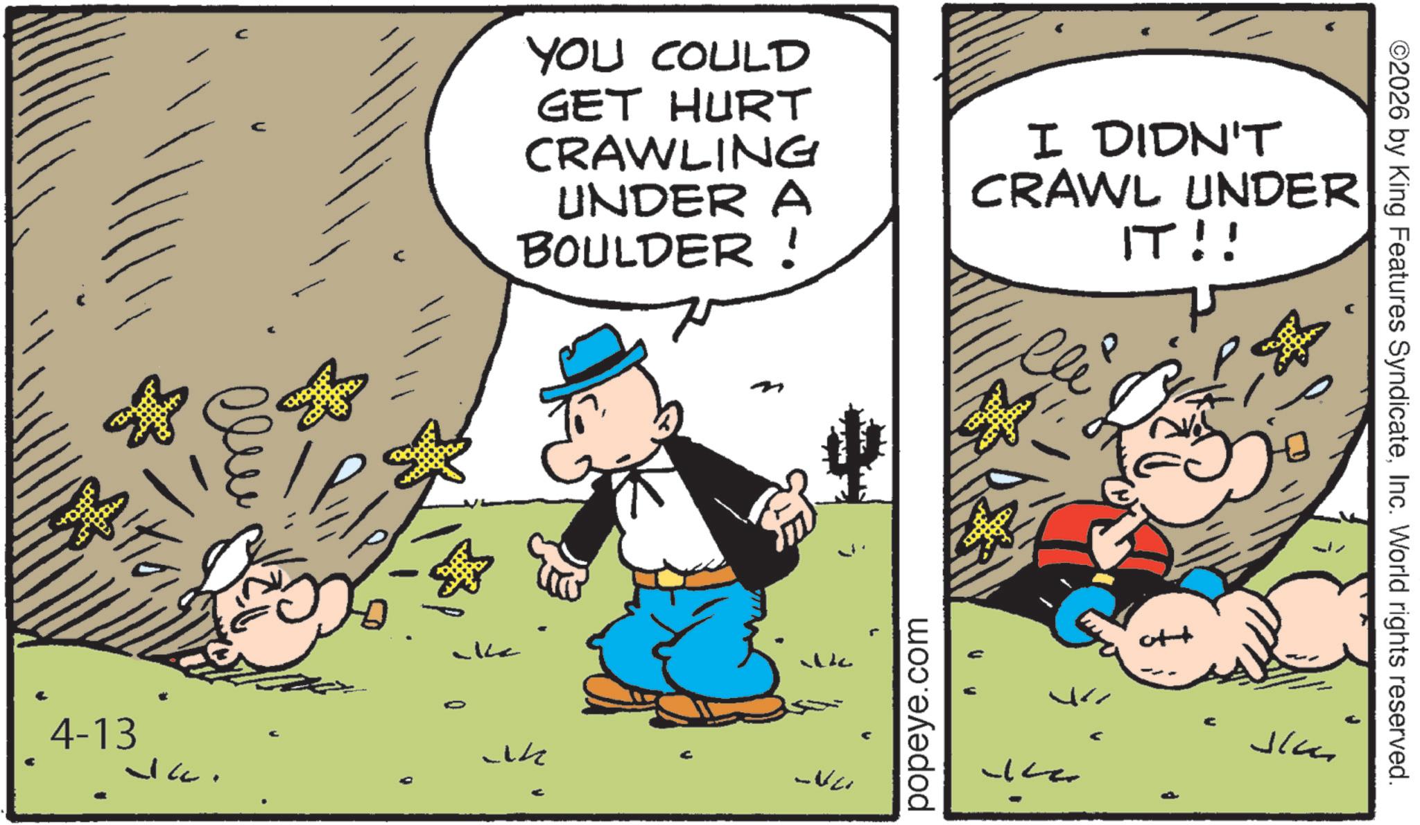 Conversation OCR: 4-13 ? ?? Jac. YOU COULD GET HURT CRAWLING UNDER A BOULDER ! I DIDN'T CRAWL UNDER IT!! popeye.com ++ Ju ? ©2026 by King Features SyndicateInc. World rights reserved. 4-13 ? ?? Jac . YOU COULD GET HURT CRAWLING UNDER A BOULDER ! I DIDN'T CRAWL UNDER IT !! popeye.com ++ Ju ? © 2026 by King Features SyndicateInc. World rights reserved .