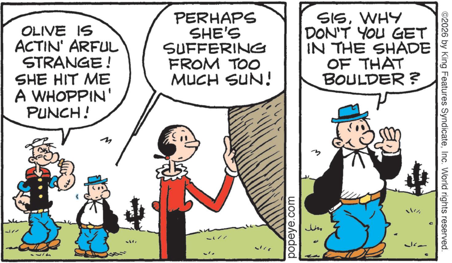 Comic book OCR: OLIVE IS ACTIN' ARFUL STRANGE! SHE HIT ME A WHOPPIN' PUNCH! PERHAPS SHE'S SUFFERING FROM TOO MUCH SUN! SISWHY DON'T YOU GET IN THE SHADE OF THAT BOULDER? -177 popeye.com m Jin ©2026 by King Features SyndicateInc. World rights reserved. OLIVE IS ACTIN ' ARFUL STRANGE ! SHE HIT ME A WHOPPIN ' PUNCH ! PERHAPS SHE'S SUFFERING FROM TOO MUCH SUN ! SISWHY DON'T YOU GET IN THE SHADE OF THAT BOULDER ? -177 popeye.com m Jin © 2026 by King Features SyndicateInc. World rights reserved .