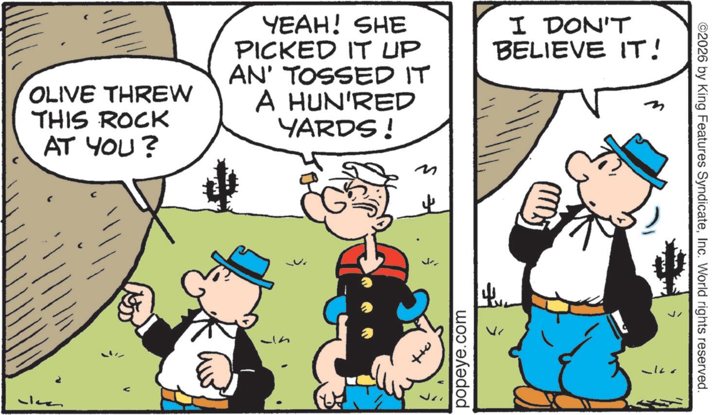 Comic book OCR: OLIVE THREW THIS ROCK AT YOU? YEAH! SHE PICKED IT UP AN' TOSSED IT A HUN'RED YARDS ! M I DON'T BELIEVE IT! m A popeye.com ? Vr ©2026 by King Features SyndicateInc. World rights reserved. OLIVE THREW THIS ROCK AT YOU ? YEAH ! SHE PICKED IT UP AN ' TOSSED IT A HUN'RED YARDS ! M I DON'T BELIEVE IT ! m A popeye.com ? Vr © 2026 by King Features SyndicateInc. World rights reserved .