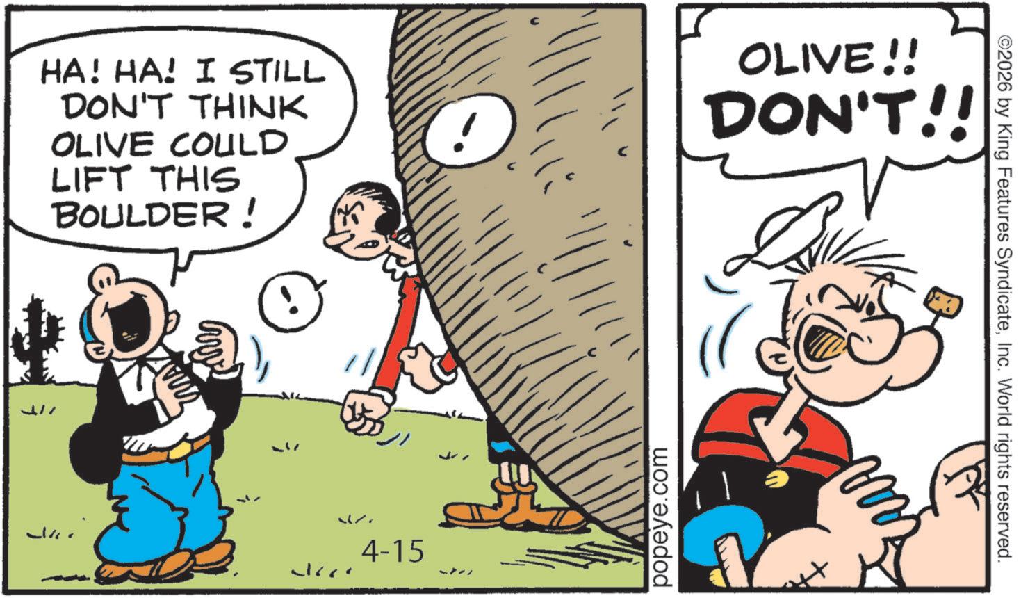 Animation OCR: HA! HA! I STILL DON'T THINK OLIVE COULD LIFT THIS BOULDER! OLIVE!! DON'T!! ??? 4-15 J popeye.com ©2026 by King Features SyndicateInc. World rights reserved. HA ! HA ! I STILL DON'T THINK OLIVE COULD LIFT THIS BOULDER ! OLIVE !! DON'T !! ??? 4-15 J popeye.com © 2026 by King Features SyndicateInc. World rights reserved .