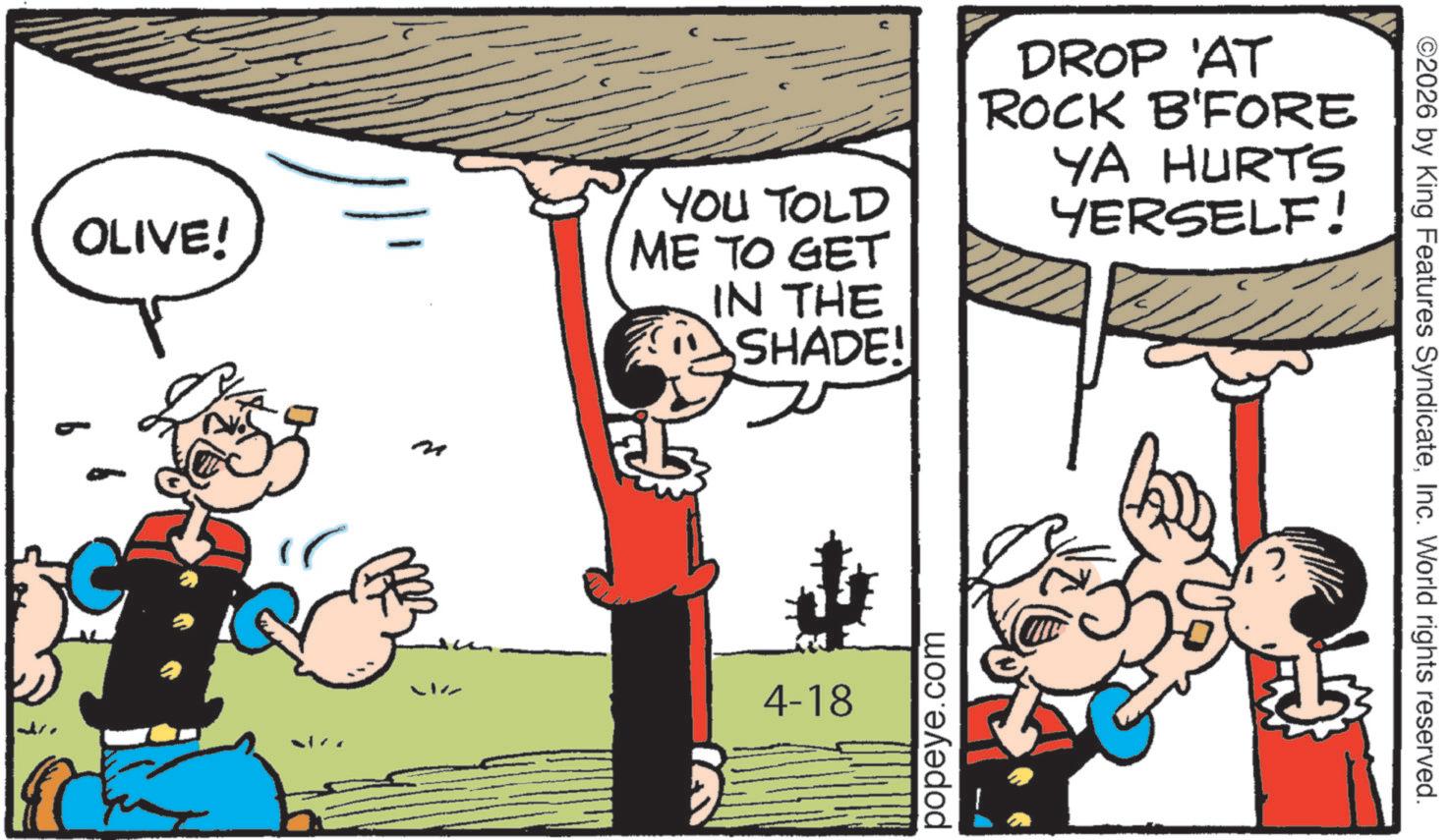 Comic book OCR: OLIVE! YOU TOLD ME TO GET IN THE SHADE! DROP AT ROCK B'FORE YA HURTS YERSELF! LIZ 4-18 popeye.com ©2026 by King Features SyndicateInc. World rights reserved. OLIVE ! YOU TOLD ME TO GET IN THE SHADE ! DROP AT ROCK B'FORE YA HURTS YERSELF ! LIZ 4-18 popeye.com © 2026 by King Features SyndicateInc. World rights reserved .