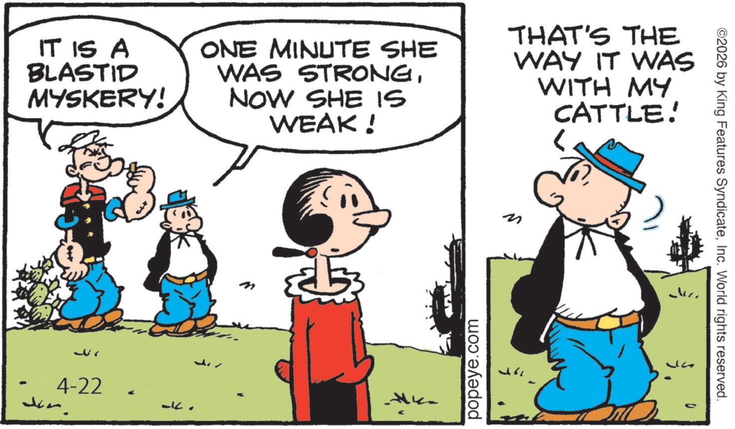 Animation OCR: ©2026 by King Features SyndicateInc. World rights reserved. IT IS A BLASTID MYSKERY! ONE MINUTE SHE WAS STRONGNOW SHE IS WEAK! THAT'S THE WAY IT WAS WITH MY CATTLE! - 4-22 don. m K popeye.com D © 2026 by King Features SyndicateInc. World rights reserved . IT IS A BLASTID MYSKERY ! ONE MINUTE SHE WAS STRONGNOW SHE IS WEAK ! THAT'S THE WAY IT WAS WITH MY CATTLE ! - 4-22 don . m K popeye.com D
