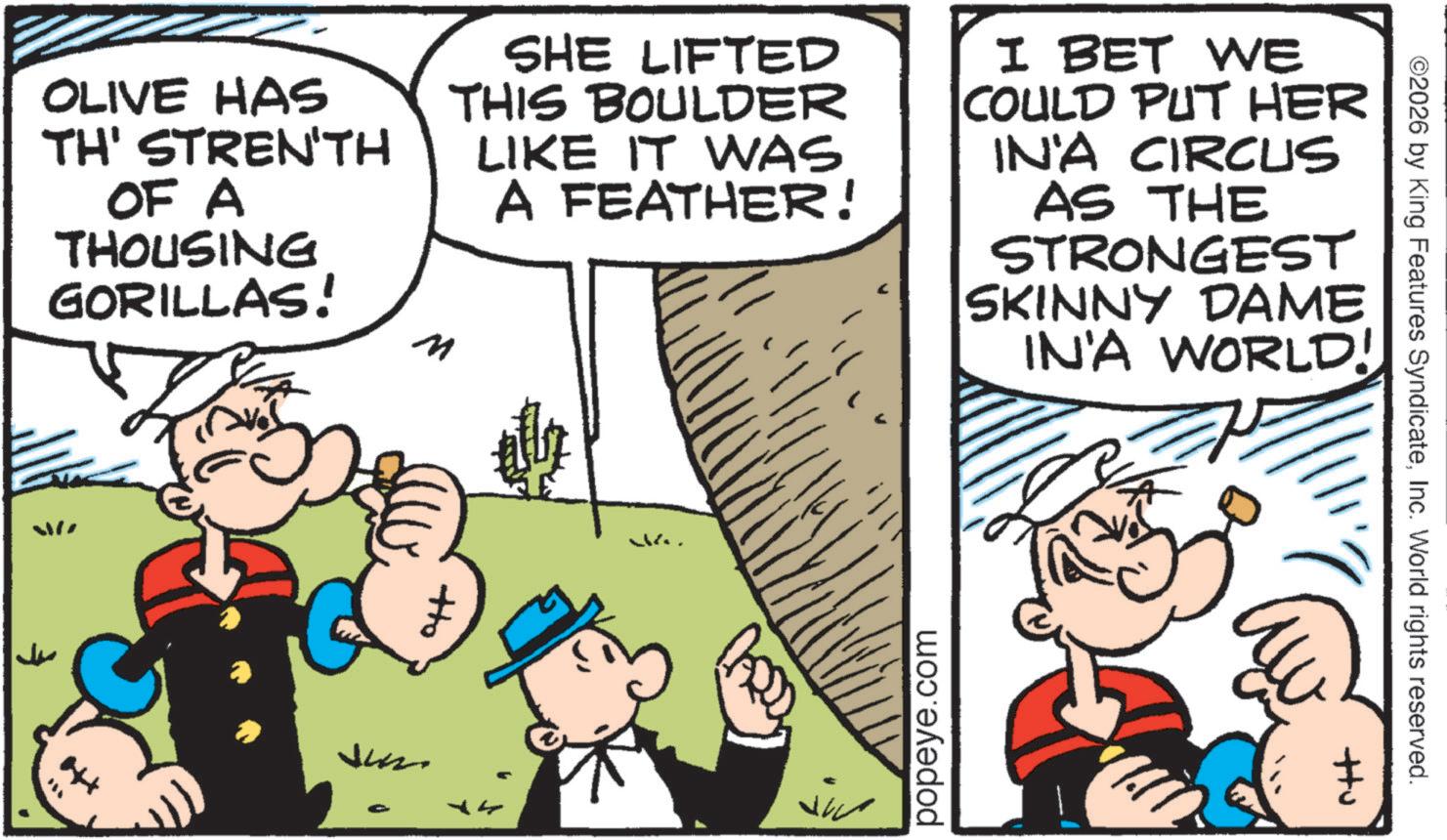 Animated cartoon OCR: OLIVE HAS TH' STREN'TH OF A THOUSING GORILLAS! M SHE LIFTED THIS BOULDER LIKE IT WAS A FEATHER! I BET WE COULD PUT HER IN'A CIRCUS AS THE STRONGEST SKINNY DAME IN'A WORLD! W ?? Jus - popeye.com ©2026 by King Features SyndicateInc. World rights reserved. ttu OLIVE HAS TH ' STREN'TH OF A THOUSING GORILLAS ! M SHE LIFTED THIS BOULDER LIKE IT WAS A FEATHER ! I BET WE COULD PUT HER IN'A CIRCUS AS THE STRONGEST SKINNY DAME IN'A WORLD ! W ?? Jus - popeye.com © 2026 by King Features SyndicateInc. World rights reserved . ttu