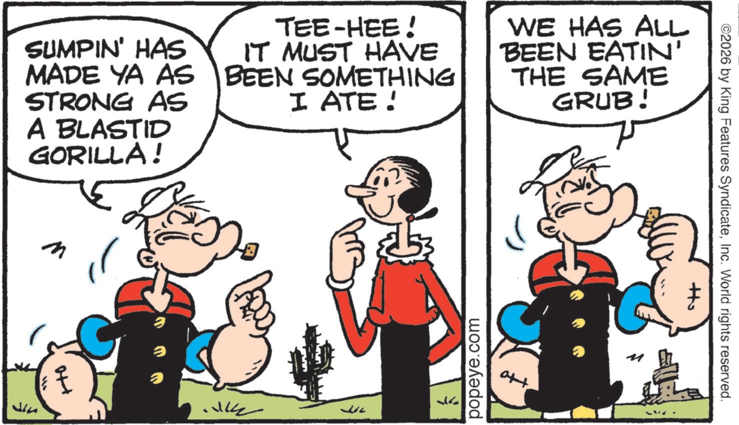 Animated cartoon OCR: SUMPIN' HAS MADE YA AS STRONG AS A BLASTID GORILLA! TEE-HEE! IT MUST HAVE BEEN SOMETHING I ATE! WE HAS ALL BEEN EATIN' THE SAME GRUB! ???? ? ? popeye.com att ©2026 by King Features SyndicateInc. World rights reserved. SUMPIN ' HAS MADE YA AS STRONG AS A BLASTID GORILLA ! TEE - HEE ! IT MUST HAVE BEEN SOMETHING I ATE ! WE HAS ALL BEEN EATIN ' THE SAME GRUB ! ???? ? ? popeye.com att © 2026 by King Features SyndicateInc. World rights reserved .