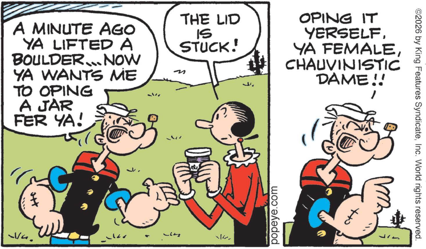 Animated cartoon OCR: ©2026 by King Features SyndicateInc. World rights reserved. A MINUTE AGO YA LIFTED A BOULDER... NOW YA WANTS ME TO OPING A JAR FER YA! THE LID IS STUCK! OPING IT YERSELFCHAUVINISTIC DAME!! wa. 16 popeye.com to Jin © 2026 by King Features SyndicateInc. World rights reserved . A MINUTE AGO YA LIFTED A BOULDER ... NOW YA WANTS ME TO OPING A JAR FER YA ! THE LID IS STUCK ! OPING IT YERSELFYA FEMALECHAUVINISTIC DAME !! wa . 16 popeye.com to Jin