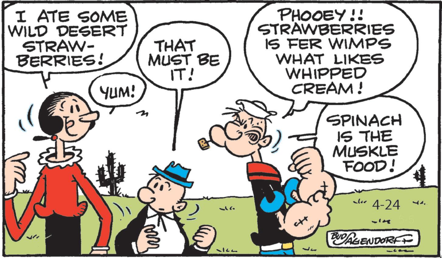 Animated cartoon OCR: I ATE SOME WILD DESERT STRAW- BERRIES! THAT MUST BE IT! YUM! PHOOEY!! STRAWBERRIES IS FER WIMPS WHAT LIKES WHIPPED CREAM! SPINACH IS THE MUSKLE FOOD! alor 4-24 BUD AGENDORFF I ATE SOME WILD DESERT STRAW- BERRIES ! THAT MUST BE IT ! YUM ! PHOOEY !! STRAWBERRIES IS FER WIMPS WHAT LIKES WHIPPED CREAM ! SPINACH IS THE MUSKLE FOOD ! alor 4-24 BUD AGENDORFF