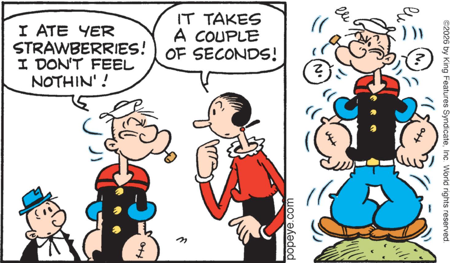 Animation OCR: I ATE YER STRAWBERRIES! I DON'T FEEL NOTHIN'! IT TAKES A COUPLE OF SECONDS! Ho M popeye.com )) ??? Ito ©2026 by King Features SyndicateInc. World rights reserved. I ATE YER STRAWBERRIES ! I DON'T FEEL NOTHIN ' ! IT TAKES A COUPLE OF SECONDS ! Ho M popeye.com ) ) ??? Ito © 2026 by King Features SyndicateInc. World rights reserved .