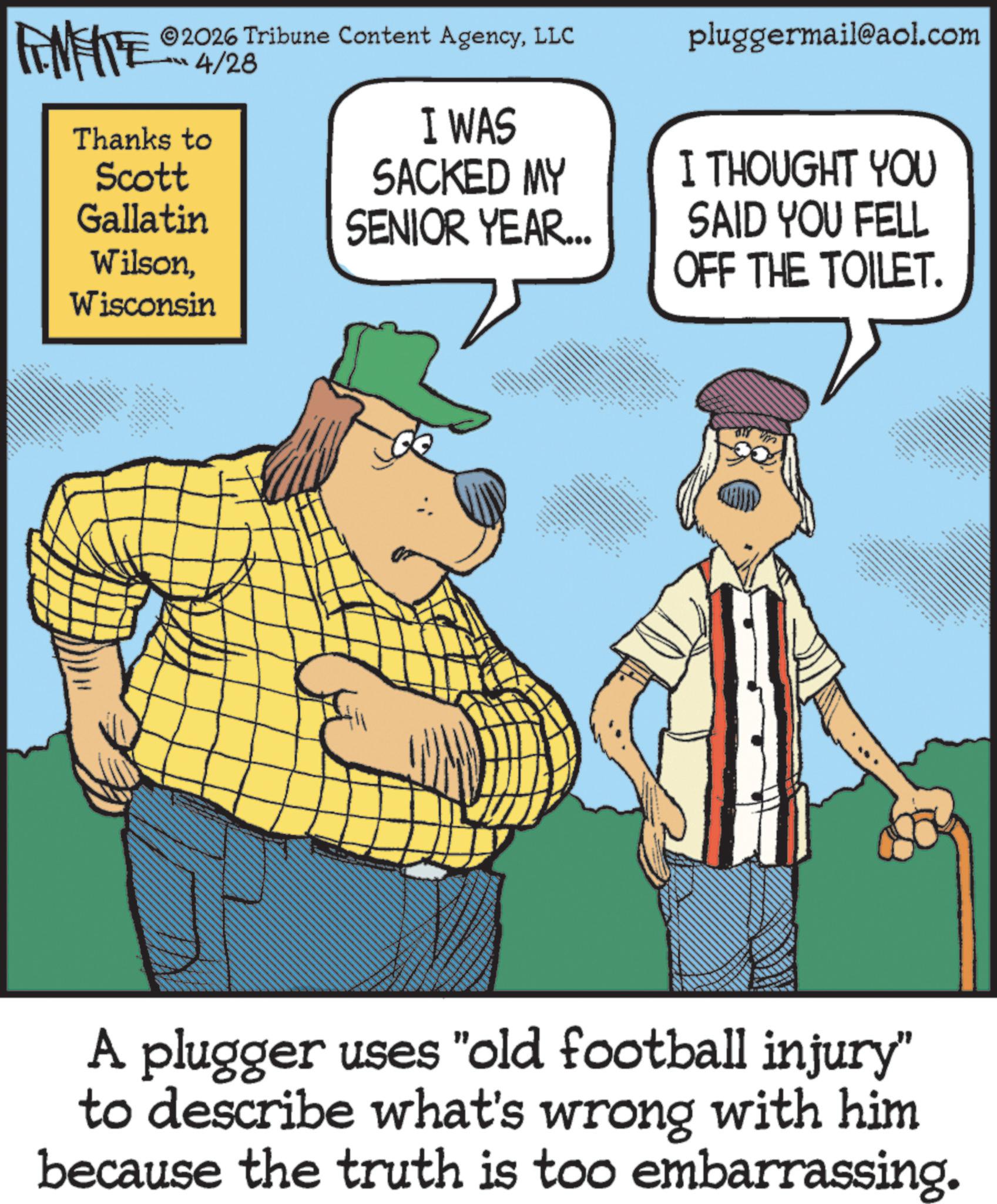 Photo caption OCR: ** FEMEIE 2026 Tribune Content AgencyLLC 4/28 Thanks to Scott Gallatin WilsonWisconsin pluggermail@aol.com I WAS SACKED MY SENIOR YEAR... I THOUGHT YOU SAID YOU FELL OFF THE TOILET. A plugger uses "old football injury" to describe what's wrong with him because the truth is too embarrassing. ** FEMEIE 2026 Tribune Content AgencyLLC 4/28 Thanks to Scott Gallatin WilsonWisconsin pluggermail@aol.com I WAS SACKED MY SENIOR YEAR ... I THOUGHT YOU SAID YOU FELL OFF THE TOILET . A plugger uses " old football injury " to describe what's wrong with him because the truth is too embarrassing .