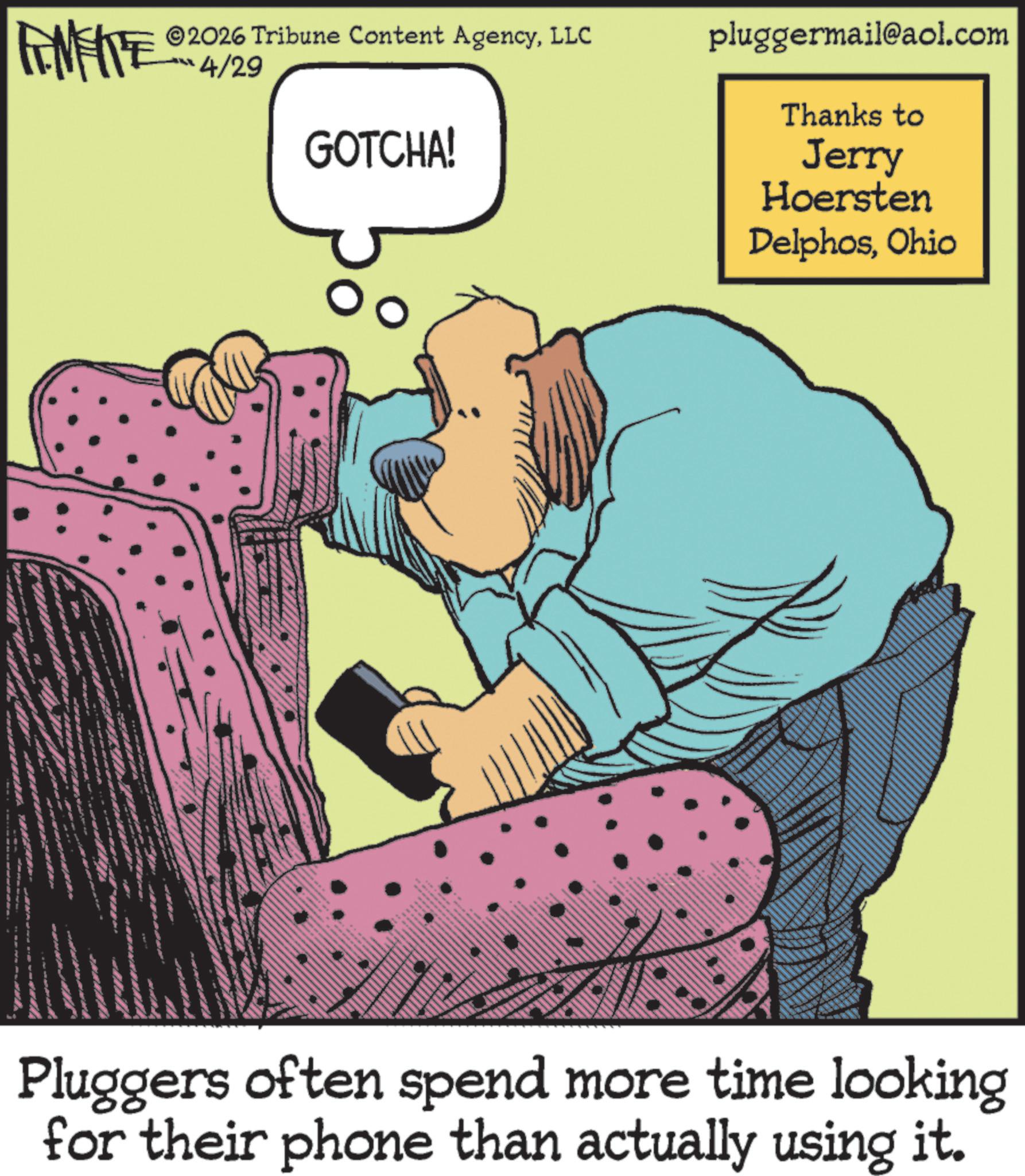 Comic book OCR: 2026 Tribune Content AgencyLLC FINITE 4/29 GOTCHA! pluggermail@aol.com Thanks to Jerry Hoersten DelphosOhio Pluggers often spend more time looking for their phone than actually using it. 2026 Tribune Content AgencyLLC FINITE 4/29 GOTCHA ! pluggermail@aol.com Thanks to Jerry Hoersten DelphosOhio Pluggers often spend more time looking for their phone than actually using it .
