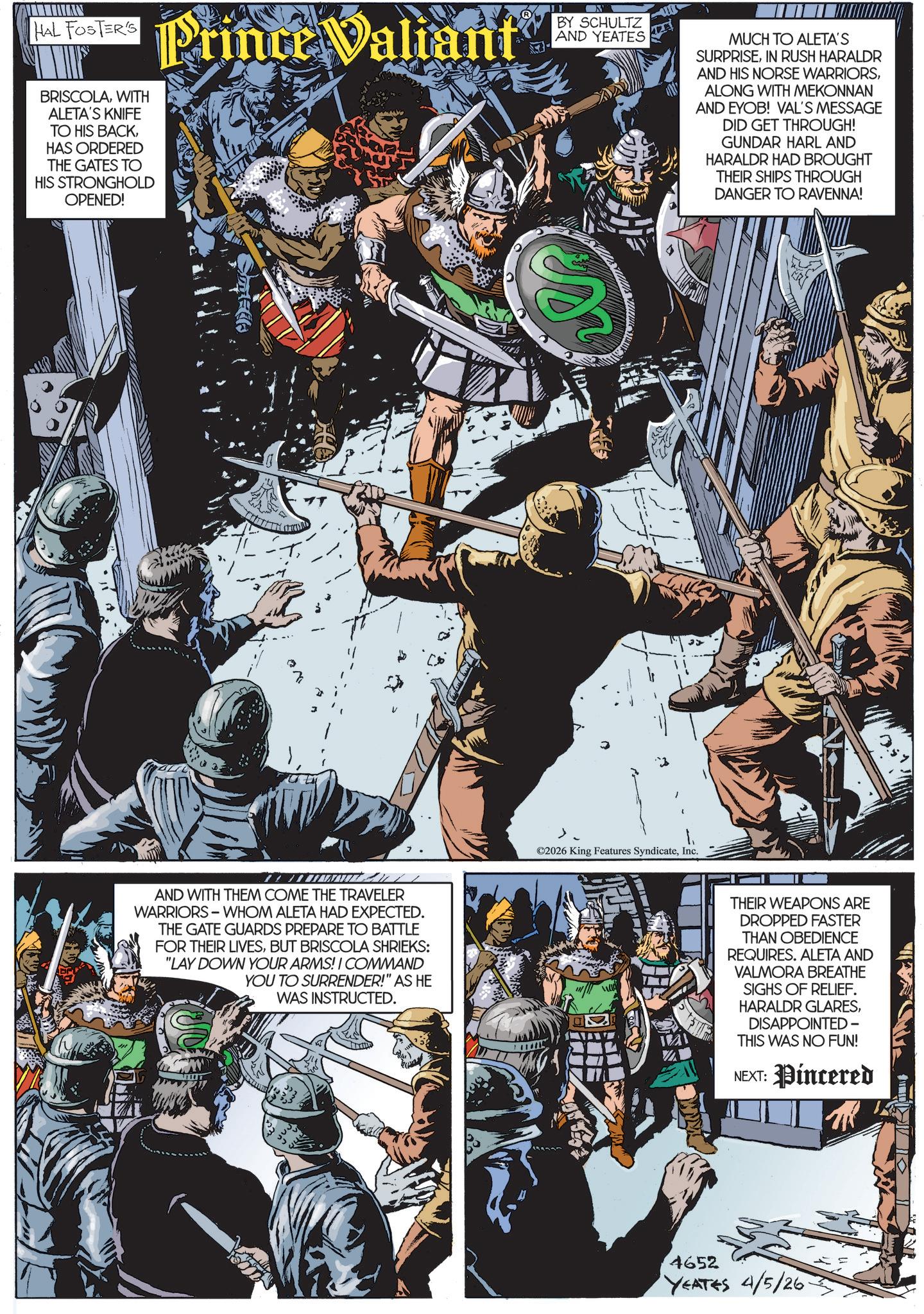 Comics OCR: HAL FOSTER'S BRISCOLAWITH ALETA'S KNIFE TO HIS BACKHAS ORDERED THE GATES TO HIS STRONGHOLD OPENED! Prince Valiant N BY SCHULTZ AND YEATES MUCH TO ALETA'S SURPRISEIN RUSH HARALDR AND HIS NORSE WARRIORSALONG WITH MEKONNAN AND EYOB! VAL'S MESSAGE DID GET THROUGH! GUNDAR HARL AND HARALDR HAD BROUGHT THEIR SHIPS THROUGH DANGER TO RAVENNA! es AND WITH THEM COME THE TRAVELER WARRIORS WHOM ALETA HAD EXPECTED. THE GATE GUARDS PREPARE TO BATTLE FOR THEIR LIVESBUT BRISCOLA SHRIEKS: "LAY DOWN YOUR ARMS! I COMMAND YOU TO SURRENDER!" AS HE WAS INSTRUCTED. ©2026 King Features SyndicateInc. THEIR WEAPONS ARE DROPPED FASTER THAN OBEDIENCE REQUIRES. ALETA AND VALMORA BREATHE SIGHS OF RELIEF. HARALDR GLARESDISAPPOINTED - THIS WAS NO FUN! NEXT: Pincered 4652 YEATES 4/5/26 HAL FOSTER'S BRISCOLAWITH ALETA'S KNIFE TO HIS BACKHAS ORDERED THE GATES TO HIS STRONGHOLD OPENED ! Prince Valiant N BY SCHULTZ AND YEATES MUCH TO ALETA'S SURPRISEIN RUSH HARALDR AND HIS NORSE WARRIORSALONG WITH MEKONNAN AND EYOB ! VAL'S MESSAGE DID GET THROUGH ! GUNDAR HARL AND HARALDR HAD BROUGHT THEIR SHIPS THROUGH DANGER TO RAVENNA ! es AND WITH THEM COME THE TRAVELER WARRIORS WHOM ALETA HAD EXPECTED . THE GATE GUARDS PREPARE TO BATTLE FOR THEIR LIVESBUT BRISCOLA SHRIEKS : " LAY DOWN YOUR ARMS ! I COMMAND YOU TO SURRENDER ! " AS HE WAS INSTRUCTED . © 2026 King Features SyndicateInc. THEIR WEAPONS ARE DROPPED FASTER THAN OBEDIENCE REQUIRES . ALETA AND VALMORA BREATHE SIGHS OF RELIEF . HARALDR GLARESDISAPPOINTED - THIS WAS NO FUN ! NEXT : Pincered 4652 YEATES 4/5/26