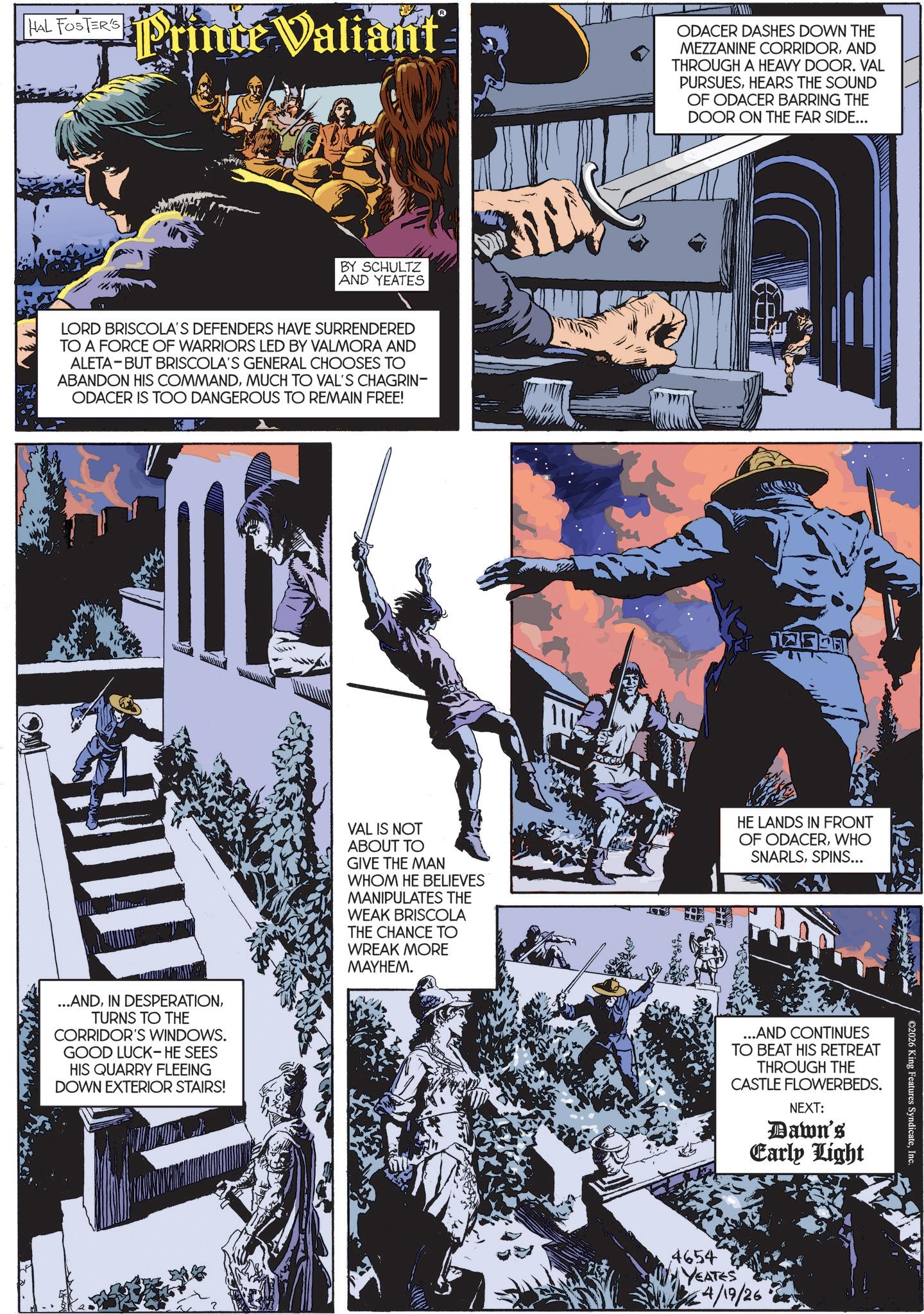 Publication OCR: R HAL FOSTERS Prince Valiant BY SCHULTZ AND YEATES LORD BRISCOLA'S DEFENDERS HAVE SURRENDERED TO A FORCE OF WARRIORS LED BY VALMORA AND ALETA BUT BRISCOLA'S GENERAL CHOOSES TO ABANDON HIS COMMANDMUCH TO VAL'S CHAGRIN- ODACER IS TOO DANGEROUS TO REMAIN FREE! ...ANDTURNS TO THE CORRIDOR'S WINDOWS. GOOD LUCK- HE SEES HIS QUARRY FLEEING DOWN EXTERIOR STAIRS! VAL IS NOT ABOUT TO GIVE THE MAN WHOM HE BELIEVES MANIPULATES THE WEAK BRISCOLA THE CHANCE TO WREAK MORE MAYHEM. ODACER DASHES DOWN THE MEZZANINE CORRIDORAND THROUGH A HEAVY DOOR. VAL PURSUESHEARS THE SOUND OF ODACER BARRING THE DOOR ON THE FAR SIDE... HE LANDS IN FRONT OF ODACERWHO SNARLSSPINS... ...AND CONTINUES TO BEAT HIS RETREAT THROUGH THE CASTLE FLOWERBEDS. NEXT: Dawn's Early Light 4654 YEATES 4/19/26 ©2026 King Features SyndicateInc. R HAL FOSTERS Prince Valiant BY SCHULTZ AND YEATES LORD BRISCOLA'S DEFENDERS HAVE SURRENDERED TO A FORCE OF WARRIORS LED BY VALMORA AND ALETA BUT BRISCOLA'S GENERAL CHOOSES TO ABANDON HIS COMMANDMUCH TO VAL'S CHAGRIN- ODACER IS TOO DANGEROUS TO REMAIN FREE ! ... ANDIN DESPERATIONTURNS TO THE CORRIDOR'S WINDOWS . GOOD LUCK- HE SEES HIS QUARRY FLEEING DOWN EXTERIOR STAIRS ! VAL IS NOT ABOUT TO GIVE THE MAN WHOM HE BELIEVES MANIPULATES THE WEAK BRISCOLA THE CHANCE TO WREAK MORE MAYHEM . ODACER DASHES DOWN THE MEZZANINE CORRIDORAND THROUGH A HEAVY DOOR . VAL PURSUESHEARS THE SOUND OF ODACER BARRING THE DOOR ON THE FAR SIDE ... HE LANDS IN FRONT OF ODACERWHO SNARLSSPINS ... ... AND CONTINUES TO BEAT HIS RETREAT THROUGH THE CASTLE FLOWERBEDS . NEXT : Dawn's Early Light 4654 YEATES 4/19/26 © 2026 King Features Syndicate