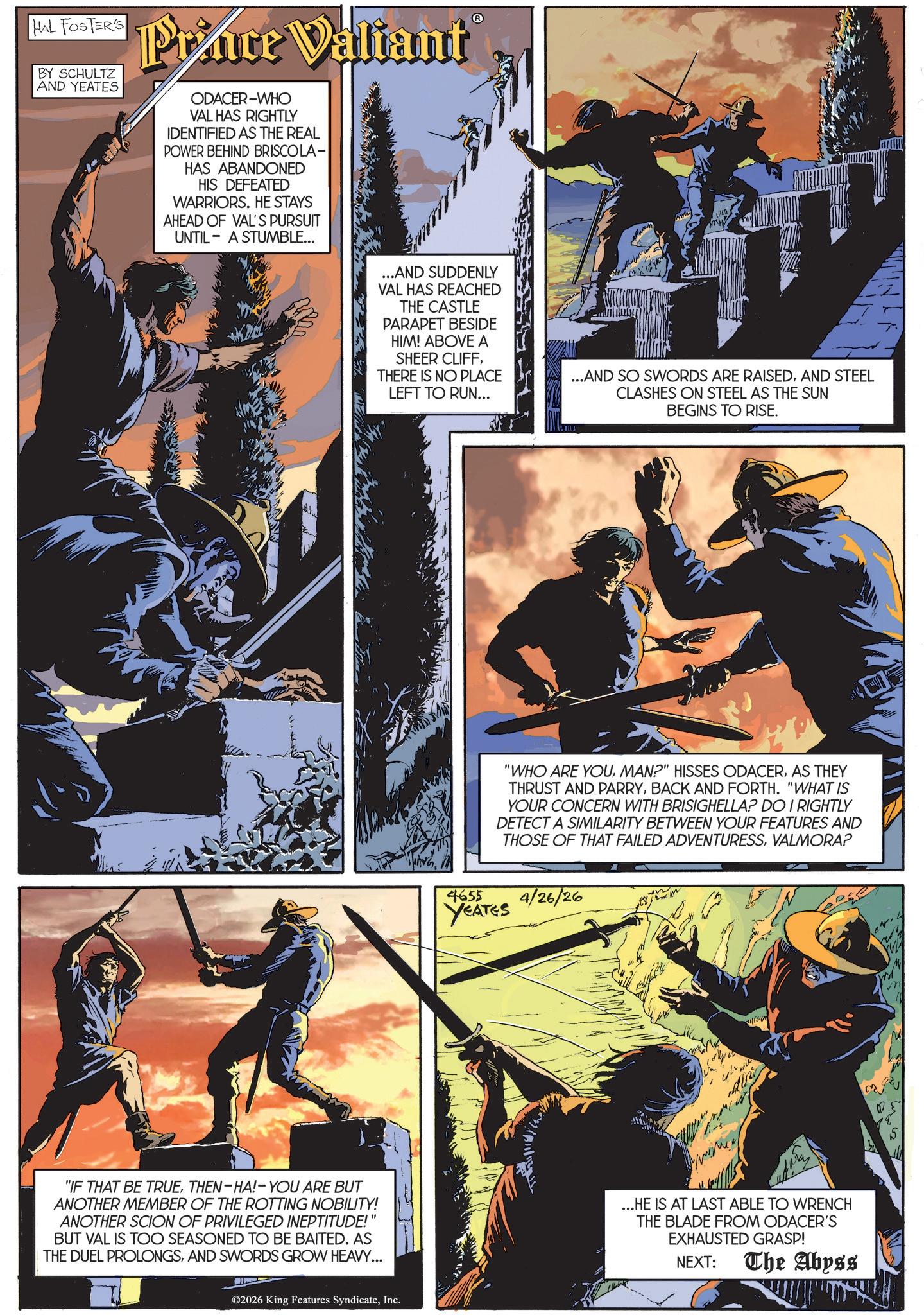 Animated cartoon OCR: HAL FOSTER'S BY SCHULTZ AND YEATES Prince Valiant ODACER-WHO VAL HAS RIGHTLY IDENTIFIED AS THE REAL POWER BEHIND BRISCOLA- HAS ABANDONED HIS DEFEATED WARRIORS. HE STAYS AHEAD OF VAL'S PURSUIT A STUMBLE... UNTIL "IF THAT BE TRUETHEN-HA!- YOU ARE BUT ANOTHER MEMBER OF THE ROTTING NOBILITY! ANOTHER SCION OF PRIVILEGED INEPTITUDE! BUT VAL IS TOO SEASONED TO BE BAITED. AS THE DUEL PROLONGSAND SWORDS GROW HEAVY... ...AND SUDDENLY VAL HAS REACHED THE CASTLE PARAPET BESIDE HIM! ABOVE A SHEER CLIFFTHERE IS NO PLACE LEFT TO RUN... ...AND SO SWORDS ARE RAISEDAND STEEL CLASHES ON STEEL AS THE SUN BEGINS TO RISE. ©2026 King Features SyndicateInc. "WHO ARE YOUAS THEY THRUST AND PARRYBACK AND FORTH. "WHAT IS YOUR CONCERN WITH BRISIGHELLA? DO I RIGHTLY DETECT A SIMILARITY BETWEEN YOUR FEATURES AND THOSE OF THAT FAILED ADVENTURESSVALMORA? 4655 YEATES 4/26/26 ...HE IS AT LAST ABLE TO WRENCH THE BLADE FROM ODACER'S EXHAUSTED GRASP! NEXT: The Abyss HAL FOSTER'S BY SCHULTZ AND YEATES Prince Valiant ODACER - WHO VAL HAS RIGHTLY IDENTIFIED AS THE REAL POWER BEHIND BRISCOLA- HAS ABANDONED HIS DEFEATED WARRIORS . HE STAYS AHEAD OF VAL'S PURSUIT A STUMBLE ... UNTIL " IF THAT BE TRUETHEN - HA ! - YOU ARE BUT ANOTHER MEMBER OF THE ROTTING NOBILITY ! ANOTHER SCION OF PRIVILEGED INEPTITUDE ! BUT VAL IS TOO SEASONED TO BE BAITED . AS THE DUEL PROLONGSAND SWORDS GROW HEAVY ... ... AND SUDDENLY VAL HAS REACHED THE CASTLE PARAPET BESIDE HIM ! ABOVE A SHEER CLIFFTHERE IS NO PLACE LEFT TO RUN ... ... AND SO SWORDS ARE RAISEDAND STEEL CLASHES ON STEEL AS THE SUN BEGINS TO RISE . © 2026 King Features SyndicateInc. " WHO ARE YOUMAN ? " HISSES ODACERAS THEY THRUST AND PARRYBACK AND FORTH . " WHAT IS YOUR CONCERN WITH BRISIGHELLA ? DO I RIGHTLY DETECT A SIMILARITY BETWEEN YOUR FEATURES AND THOSE OF THAT FAILED ADVENTURESSVALMORA ? 4655 YEATES 4/26/26 ... HE IS AT LAST ABLE TO WRENCH THE BLADE FROM ODACER'S EXHAUSTED GRASP ! NEXT : The Abyss