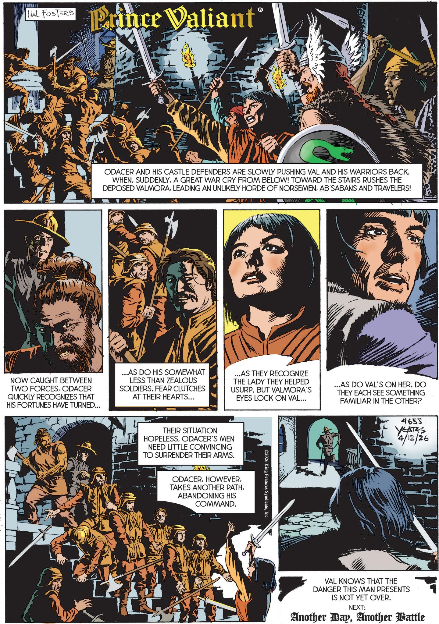 Comics OCR: HAL FOSTER'S Prince Valiant° ODACER AND HIS CASTLE DEFENDERS ARE SLOWLY PUSHING VAL AND HIS WARRIORS BACKA GREAT WAR CRY FROM BELOW! TOWARD THE STAIRS RUSHES THE DEPOSED VALMORAAB'SABANS AND TRAVELERS! NOW CAUGHT BETWEEN TWO FORCESODACER QUICKLY RECOGNIZES THAT HIS FORTUNES HAVE TURNED... ...AS DO HIS SOMEWHAT LESS THAN ZEALOUS SOLDIERS. FEAR CLUTCHES AT THEIR HEARTS... ...AS THEY RECOGNIZE THE LADY THEY HELPED USURP. BUT VALMORA'S EYES LOCK ON VAL... ...AS DO VAL'S ON HER. DO THEY EACH SEE SOMETHING FAMILIAR IN THE OTHER? 4653 YEATES 4/12/26 THEIR SITUATION HOPELESSODACER'S MEN NEED LITTLE CONVINCING TO SURRENDER THEIR ARMS. SNOYA ODACERABANDONING HIS COMMAND. ©2026 King Features SyndicateInc VAL KNOWS THAT THE DANGER THIS MAN PRESENTS IS NOT YET OVER. NEXT: Another DayAnother Battle HAL FOSTER'S Prince Valiant ° ODACER AND HIS CASTLE DEFENDERS ARE SLOWLY PUSHING VAL AND HIS WARRIORS BACKA GREAT WAR CRY FROM BELOW ! TOWARD THE STAIRS RUSHES THE DEPOSED VALMORALEADING AN UNLIKELY HORDE OF NORSEMENAB'SABANS AND TRAVELERS ! NOW CAUGHT BETWEEN TWO FORCESODACER QUICKLY RECOGNIZES THAT HIS FORTUNES HAVE TURNED ... ... AS DO HIS SOMEWHAT LESS THAN ZEALOUS SOLDIERS . FEAR CLUTCHES AT THEIR HEARTS ... ... AS THEY RECOGNIZE THE LADY THEY HELPED USURP . BUT VALMORA'S EYES LOCK ON VAL ... ... AS DO VAL'S ON HER . DO THEY EACH SEE SOMETHING FAMILIAR IN THE OTHER ? 4653 YEATES 4/12/26 THEIR SITUATION HOPELESSODACER'S MEN NEED LITTLE CONVINCING TO SURRENDER THEIR ARMS . SNOYA ODACERTAKES ANOTHER PATHABANDONING HIS COMMAND . © 2026 King Features SyndicateInc VAL KNOWS THAT THE DANGER THIS MAN PRESENTS IS NOT YET OVER . NEXT : Another DayAnother Battle