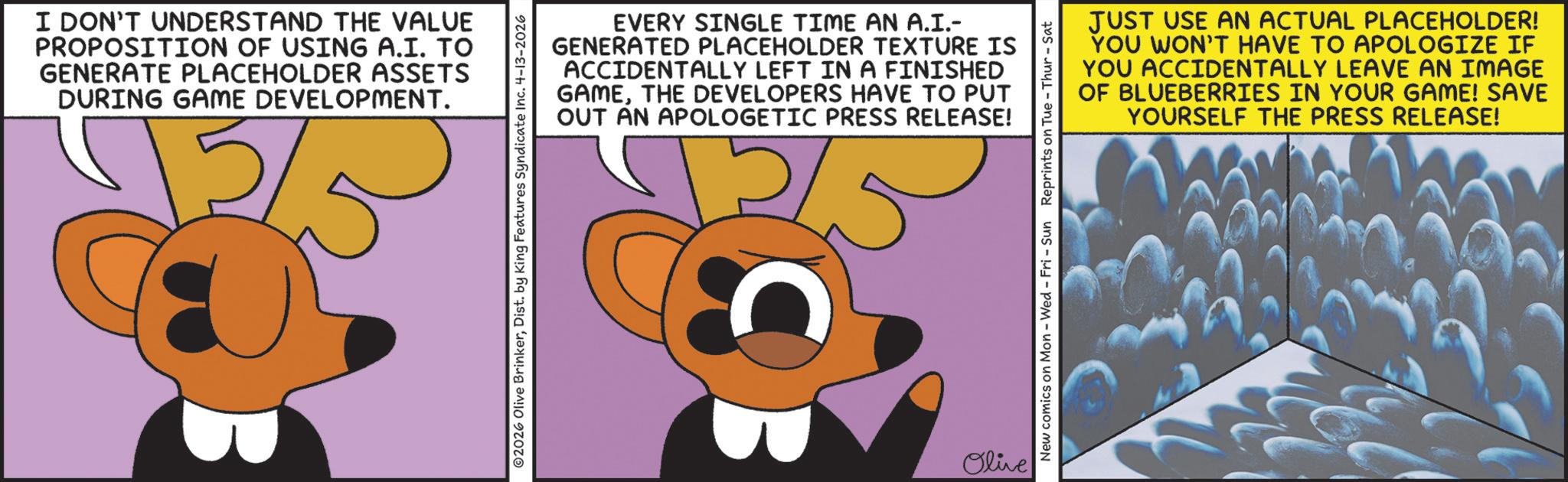 Fiction OCR: I DON'T UNDERSTAND THE VALUE PROPOSITION OF USING A.I. TO GENERATE PLACEHOLDER ASSETS DURING GAME DEVELOPMENT. 2/5 EVERY SINGLE TIME AN A.I.- GENERATED PLACEHOLDER TEXTURE IS ACCIDENTALLY LEFT IN A FINISHED GAMETHE DEVELOPERS HAVE TO PUT OUT AN APOLOGETIC PRESS RELEASE! 2026 Olive BrinkerDist. by King Features Syndicate Inc. 4-13-2026 Olive JUST USE AN ACTUAL PLACEHOLDER! YOU WON'T HAVE TO APOLOGIZE IF YOU ACCIDENTALLY LEAVE AN IMAGE OF BLUEBERRIES IN YOUR GAME! SAVE YOURSELF THE PRESS RELEASE! New comics on Mon - Wed - Fri - Sun Reprints on Tue-Thur-Sat I DON'T UNDERSTAND THE VALUE PROPOSITION OF USING A.I. TO GENERATE PLACEHOLDER ASSETS DURING GAME DEVELOPMENT . 2/5 EVERY SINGLE TIME AN A.I.- GENERATED PLACEHOLDER TEXTURE IS ACCIDENTALLY LEFT IN A FINISHED GAMETHE DEVELOPERS HAVE TO PUT OUT AN APOLOGETIC PRESS RELEASE ! 2026 Olive BrinkerDist . by King Features Syndicate Inc. 4-13-2026 Olive JUST USE AN ACTUAL PLACEHOLDER ! YOU WON'T HAVE TO APOLOGIZE IF YOU ACCIDENTALLY LEAVE AN IMAGE OF BLUEBERRIES IN YOUR GAME ! SAVE YOURSELF THE PRESS RELEASE ! New comics on Mon - Wed - Fri - Sun Reprints on Tue - Thur - Sat