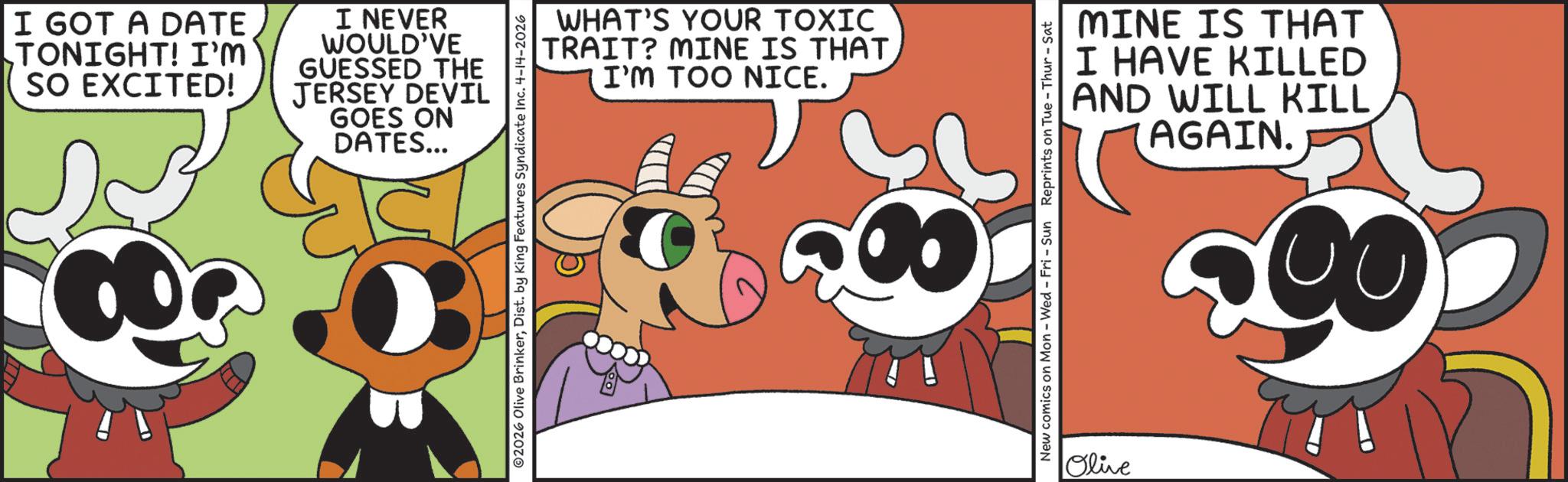 Graphic design OCR: I GOT A DATE TONIGHT! I'M SO EXCITED! I NEVER WOULD'VE GUESSED THE JERSEY DEVIL GOES ON DATES... WHAT'S YOUR TOXIC TRAIT? MINE IS THAT I'M TOO NICE. 02026 Olive BrinkerDist. by King Features Syndicate Inc. 4-14-2026 MINE IS THAT I HAVE KILLED AND WILL KILL AGAIN. New comics on Mon - Wed - Fri - Sun Reprints on Tue-Thur - Sat Olive I GOT A DATE TONIGHT ! I'M SO EXCITED ! I NEVER WOULD'VE GUESSED THE JERSEY DEVIL GOES ON DATES ... WHAT'S YOUR TOXIC TRAIT ? MINE IS THAT I'M TOO NICE . 02026 Olive BrinkerDist . by King Features Syndicate Inc. 4-14-2026 MINE IS THAT I HAVE KILLED AND WILL KILL AGAIN . New comics on Mon - Wed - Fri - Sun Reprints on Tue - Thur - Sat Olive