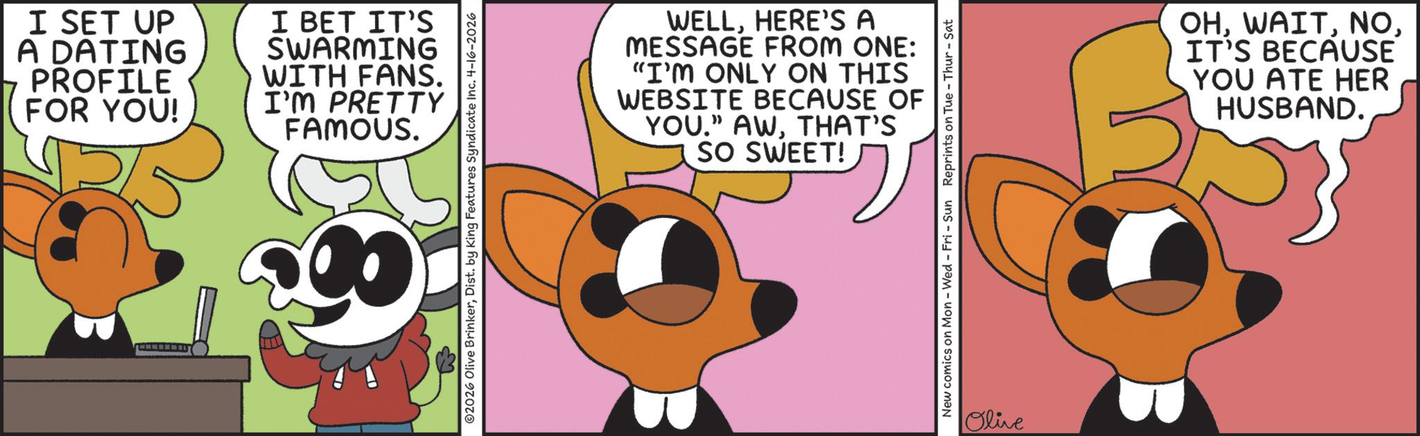 Graphic design OCR: I SET UP A DATING 7 PROFILE FOR YOU! I BET IT'S SWARMING WITH FANS. I'M PRETTY FAMOUS. ©2026 Olive BrinkerDist. by King Features Syndicate Inc. 4-16-2026 00 WELLHERE'S A MESSAGE FROM ONE: "I'M ONLY ON THIS WEBSITE BECAUSE OF YOU." AWTHAT'S SO SWEET! New comics on Mon - Wed - Fri - Sun Reprints on Tue - Thur-Sat Olive OHIT'S BECAUSE YOU ATE HER HUSBAND. I SET UP A DATING 7 PROFILE FOR YOU ! I BET IT'S SWARMING WITH FANS . I'M PRETTY FAMOUS . © 2026 Olive BrinkerDist . by King Features Syndicate Inc. 4-16-2026 00 WELLHERE'S A MESSAGE FROM ONE : " I'M ONLY ON THIS WEBSITE BECAUSE OF YOU . " AWTHAT'S SO SWEET ! New comics on Mon - Wed - Fri - Sun Reprints on Tue - Thur - Sat Olive OHIT'S BECAUSE YOU ATE HER HUSBAND .