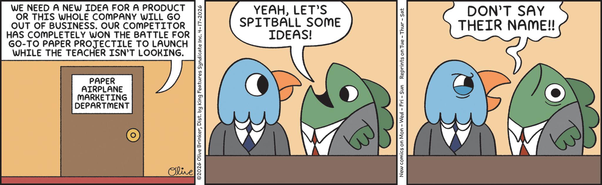 Bird OCR: WE NEED A NEW IDEA FOR A PRODUCT OR THIS WHOLE COMPANY WILL GO OUT OF BUSINESS. OUR COMPETITOR HAS COMPLETELY WON THE BATTLE FOR GO-TO PAPER PROJECTILE TO LAUNCH WHILE THE TEACHER ISN'T LOOKING. PAPER AIRPLANE MARKETING DEPARTMENT Olive ©2026 Olive BrinkerDist. by King Features Syndicate Inc. 4-17-2026 YEAHLET'S SPITBALL SOME IDEAS! New comics on Mon - Wed - Fri - Sun Reprints on Tue-Thur - Sat DON'T SAY THEIR NAME!! WE NEED A NEW IDEA FOR A PRODUCT OR THIS WHOLE COMPANY WILL GO OUT OF BUSINESS . OUR COMPETITOR HAS COMPLETELY WON THE BATTLE FOR GO - TO PAPER PROJECTILE TO LAUNCH WHILE THE TEACHER ISN'T LOOKING . PAPER AIRPLANE MARKETING DEPARTMENT Olive © 2026 Olive BrinkerDist . by King Features Syndicate Inc. 4-17-2026 YEAHLET'S SPITBALL SOME IDEAS ! New comics on Mon - Wed - Fri - Sun Reprints on Tue - Thur - Sat DON'T SAY THEIR NAME !!