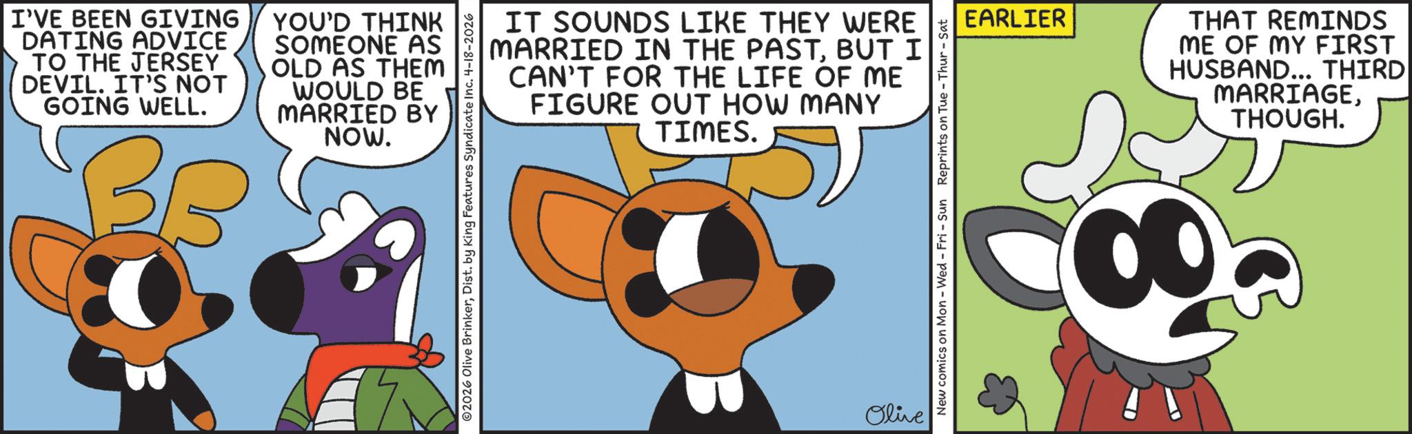 Fictional character OCR: I'VE BEEN GIVING DATING ADVICE TO THE JERSEY DEVIL. IT'S NOT GOING WELL. BB YOU'D THINK SOMEONE AS OLD AS THEM WOULD BE MARRIED BY NOW. IT SOUNDS LIKE THEY WERE MARRIED IN THE PASTBUT I CAN'T FOR THE LIFE OF ME FIGURE OUT HOW MANY TIMES. Olive EARLIER THAT REMINDS ME OF MY FIRST HUSBAND... THIRD MARRIAGETHOUGH. New comics on Mon - Wed - Fri - Sun Reprints on Tue-Thur - Sat I'VE BEEN GIVING DATING ADVICE TO THE JERSEY DEVIL . IT'S NOT GOING WELL . BB YOU'D THINK SOMEONE AS OLD AS THEM WOULD BE MARRIED BY NOW . IT SOUNDS LIKE THEY WERE MARRIED IN THE PASTBUT I CAN'T FOR THE LIFE OF ME FIGURE OUT HOW MANY TIMES . Olive EARLIER THAT REMINDS ME OF MY FIRST HUSBAND ... THIRD MARRIAGETHOUGH . New comics on Mon - Wed - Fri - Sun Reprints on Tue - Thur - Sat