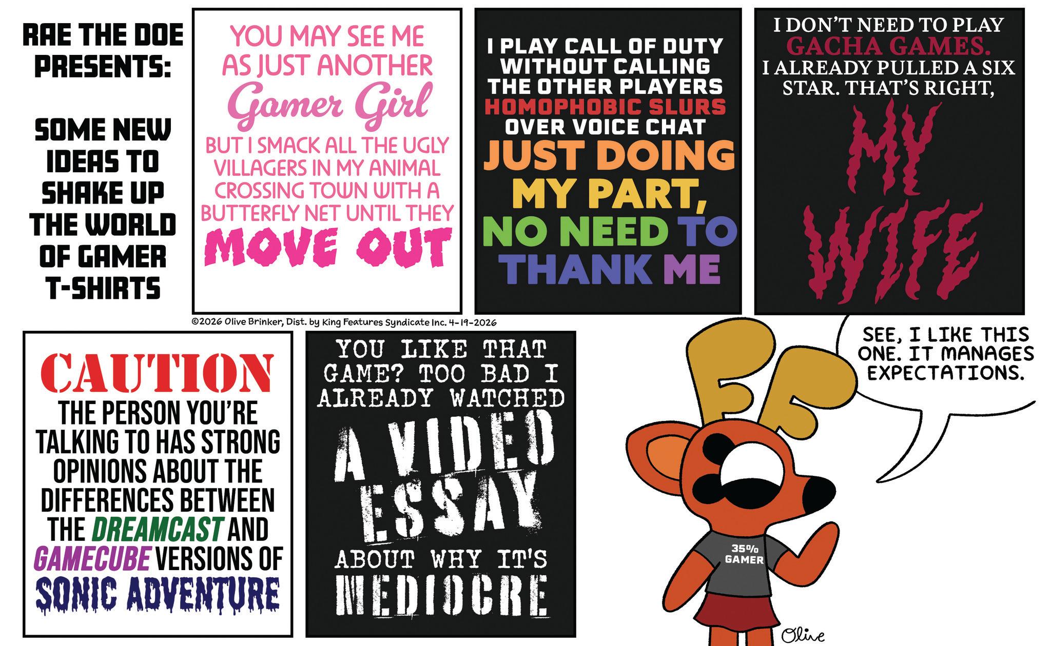 Graphics OCR: RAE THE DOE PRESENTS: SOME NEW IDEAS TO SHAKE UP THE WORLD YOU MAY SEE ME AS JUST ANOTHER Gamer Girl BUT I SMACK ALL THE UGLY VILLAGERS IN MY ANIMAL CROSSING TOWN WITH A BUTTERFLY NET UNTIL THEY I PLAY CALL OF DUTY WITHOUT CALLING THE OTHER PLAYERS HOMOPHOBIC SLURS OVER VOICE CHAT JUST DOING MY PARTOF GAMER MOVE OUT NO NEED TO T-SHIRTS ©2026 Olive BrinkerDist. by King Features Syndicate Inc. 4-19-2026 CAUTION THE PERSON YOU'RE TALKING TO HAS STRONG OPINIONS ABOUT THE DIFFERENCES BETWEEN THE DREAMCAST AND GAMECUBE VERSIONS OF THANK ME YOU LIKE THAT GAME? TOO BAD I ALREADY WATCHED A VIDEO ESSAY ABOUT WHY IT'S SONIC ADVENTURE MEDIOCRE 35% GAMER I DON'T NEED TO PLAY GACHA GAMES. I ALREADY PULLED A SIX STAR. THAT'S RIGHTMY WIFE SEEI LIKE THIS ONE. IT MANAGES EXPECTATIONS. Olive RAE THE DOE PRESENTS : SOME NEW IDEAS TO SHAKE UP THE WORLD YOU MAY SEE ME AS JUST ANOTHER Gamer Girl BUT I SMACK ALL THE UGLY VILLAGERS IN MY ANIMAL CROSSING TOWN WITH A BUTTERFLY NET UNTIL THEY I PLAY CALL OF DUTY WITHOUT CALLING THE OTHER PLAYERS HOMOPHOBIC SLURS OVER VOICE CHAT JUST DOING MY PARTOF GAMER MOVE OUT NO NEED TO T - SHIRTS © 2026 Olive BrinkerDist . by King Features Syndicate Inc. 4-19-2026 CAUTION THE PERSON YOU'RE TALKING TO HAS STRONG OPINIONS ABOUT THE DIFFERENCES BETWEEN THE DREAMCAST AND GAMECUBE VERSIONS OF THANK ME YOU LIKE THAT GAME ? TOO BAD I ALREADY WATCHED A VIDEO ESSAY ABOUT WHY IT'S SONIC ADVENTURE MEDIOCRE 35 % GAMER I DON'T NEED TO PLAY GACHA GAMES . I ALREADY PULLED A SIX STAR . THAT'S RIGHTMY WIFE SEEI LIKE THIS ONE . IT MANAGES EXPECTATIONS . Olive