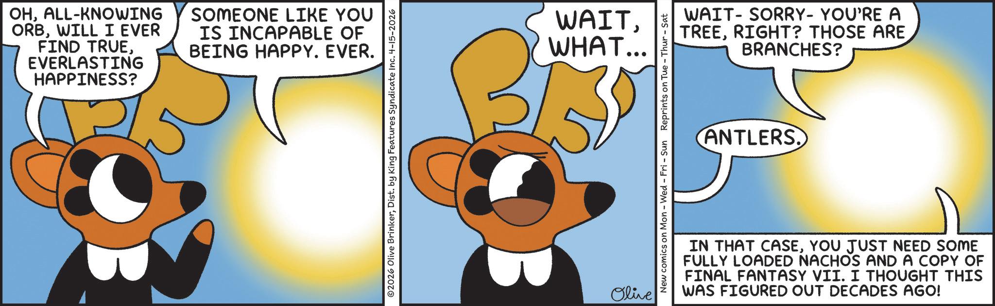 Graphic design OCR: OHALL-KNOWING ORBWILL I EVER FIND TRUEEVERLASTING HAPPINESS? SOMEONE LIKE YOU IS INCAPABLE OF BEING HAPPY. EVER. ©2026 Olive BrinkerDist. by King Features Syndicate Inc. 4-15-2026 WAITWHAT... Olive New comics on Mon - Wed - Fri - Sun Reprints on Tue - Thur - Sat WAIT-SORRY- YOU'RE A TREERIGHT? THOSE ARE BRANCHES? ANTLERS. IN THAT CASEYOU JUST NEED SOME FULLY LOADED NACHOS AND A COPY OF FINAL FANTASY VII. I THOUGHT THIS WAS FIGURED OUT DECADES AGO! OHALL - KNOWING ORBWILL I EVER FIND TRUEEVERLASTING HAPPINESS ? SOMEONE LIKE YOU IS INCAPABLE OF BEING HAPPY . EVER . © 2026 Olive BrinkerDist . by King Features Syndicate Inc. 4-15-2026 WAITWHAT ... Olive New comics on Mon - Wed - Fri - Sun Reprints on Tue - Thur - Sat WAIT - SORRY- YOU'RE A TREERIGHT ? THOSE ARE BRANCHES ? ANTLERS . IN THAT CASEYOU JUST NEED SOME FULLY LOADED NACHOS AND A COPY OF FINAL FANTASY VII . I THOUGHT THIS WAS FIGURED OUT DECADES AGO !