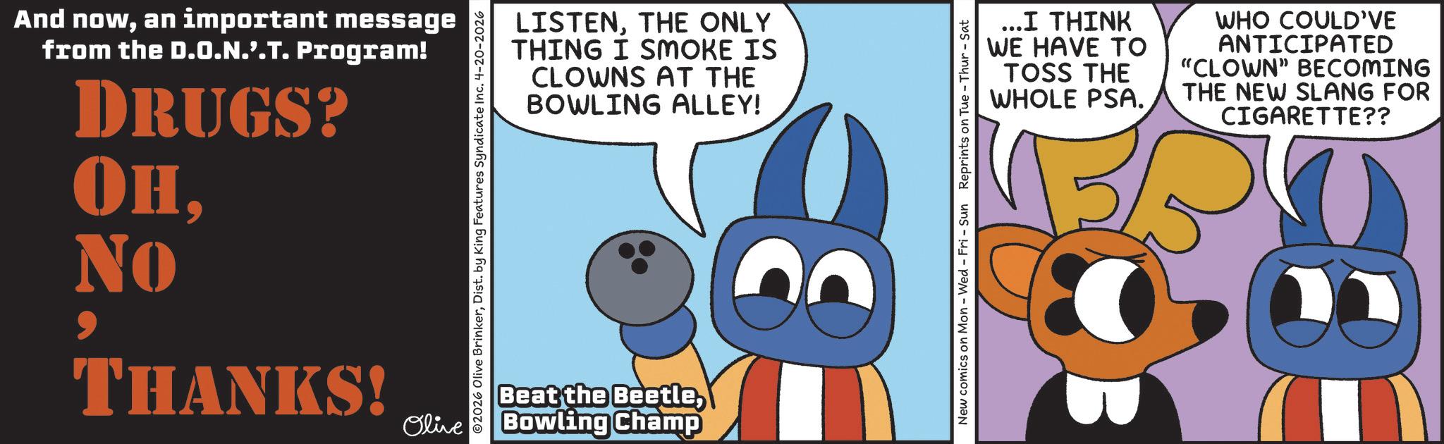 Fiction OCR: And nowan important message from the D.O.N.'.T. Program! DRUGS? OHTHANKS! ©2026 Olive BrinkerDist. by King Features Syndicate Inc. 4-20-2026 LISTENTHE ONLY THING I SMOKE IS CLOWNS AT THE BOWLING ALLEY! Beat the BeetleOlive Bowling Champ New comics on Mon - Wed - Fri - Sun Reprints on Tue - Thur - Sat ...I THINK WE HAVE TO TOSS THE WHOLE PSA. WHO COULD'VE ANTICIPATED "CLOWN" BECOMING THE NEW SLANG FOR CIGARETTE?? And nowan important message from the D.O.N . ' . T . Program ! DRUGS ? OHTHANKS ! © 2026 Olive BrinkerDist . by King Features Syndicate Inc. 4-20-2026 LISTENTHE ONLY THING I SMOKE IS CLOWNS AT THE BOWLING ALLEY ! Beat the BeetleOlive Bowling Champ New comics on Mon - Wed - Fri - Sun Reprints on Tue - Thur - Sat ... I THINK WE HAVE TO TOSS THE WHOLE PSA . WHO COULD'VE ANTICIPATED " CLOWN " BECOMING THE NEW SLANG FOR CIGARETTE ??
