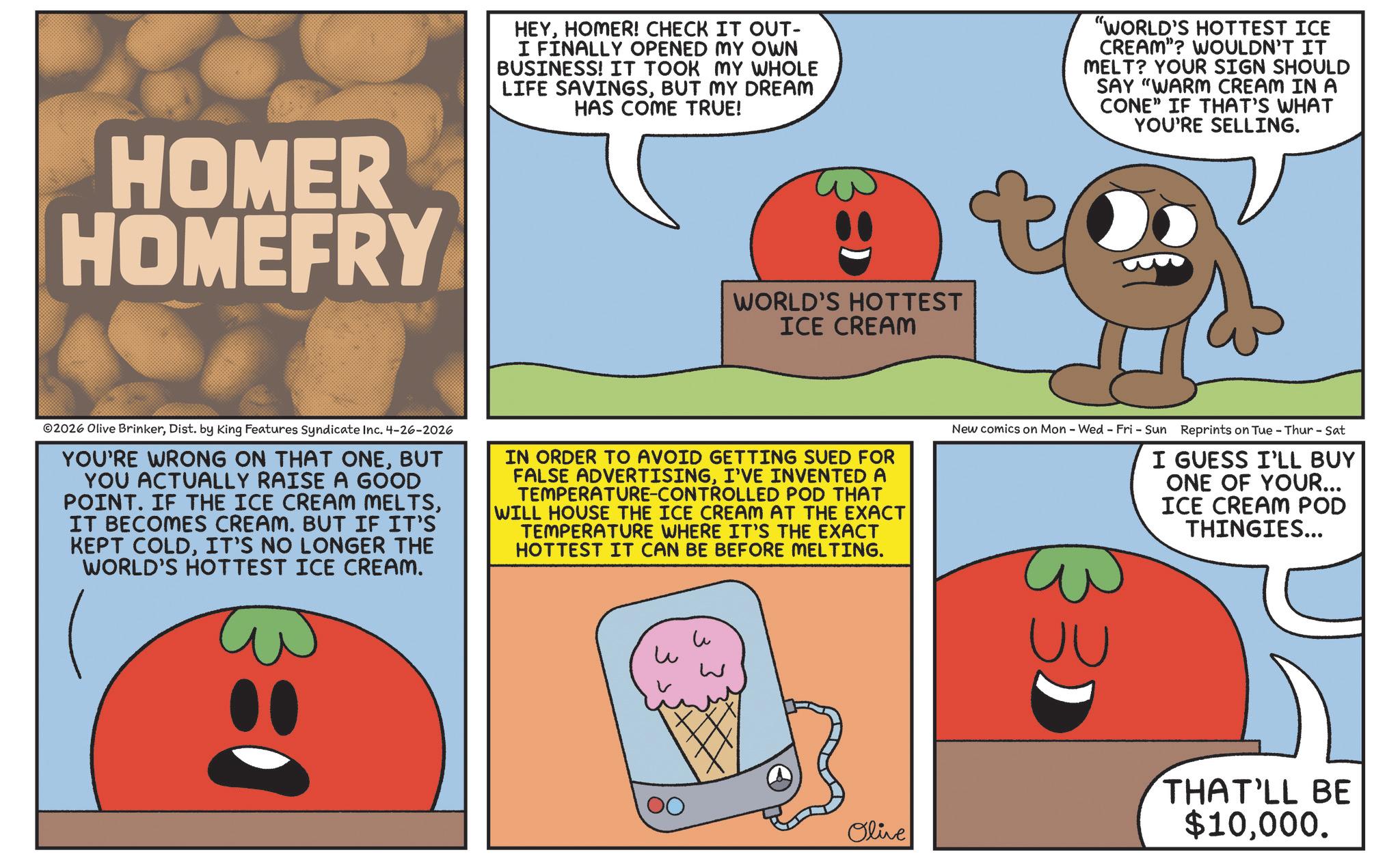 Food group OCR: HOMER HOMEFRY HEYHOMER! CHECK IT OUT- I FINALLY OPENED MY OWN BUSINESS! IT TOOK MY WHOLE LIFE SAVINGSBUT MY DREAM HAS COME TRUE! "WORLD'S HOTTEST ICE CREAM"? WOULDN'T IT MELT? YOUR SIGN SHOULD SAY "WARM CREAM IN A CONE" IF THAT'S WHAT YOU'RE SELLING. WORLD'S HOTTEST ICE CREAM 2026 Olive BrinkerDist. by King Features Syndicate Inc. 4-26-2026 YOU'RE WRONG ON THAT ONEBUT YOU ACTUALLY RAISE A GOOD POINT. IF THE ICE CREAM MELTSIT BECOMES CREAM. BUT IF IT'S KEPT COLDIT'S NO LONGER THE WORLD'S HOTTEST ICE CREAM. IN ORDER TO AVOID GETTING SUED FOR FALSE ADVERTISINGI'VE INVENTED A TEMPERATURE-CONTROLLED POD THAT WILL HOUSE THE ICE CREAM AT THE EXACT TEMPERATURE WHERE IT'S THE EXACT HOTTEST IT CAN BE BEFORE MELTING. New comics on Mon - Wed - Fri - Sun Reprints on Tue - Thur - Sat I GUESS I'LL BUY ONE OF YOUR... ICE CREAM POD THINGIES... 3: ? ? W Olive 33) UU THAT'LL BE $10000. HOMER HOMEFRY HEYHOMER ! CHECK IT OUT- I FINALLY OPENED MY OWN BUSINESS ! IT TOOK MY WHOLE LIFE SAVINGSBUT MY DREAM HAS COME TRUE ! " WORLD'S HOTTEST ICE CREAM " ? WOULDN'T IT MELT ? YOUR SIGN SHOULD SAY " WARM CREAM IN A CONE " IF THAT'S WHAT YOU'RE SELLING . WORLD'S HOTTEST ICE CREAM 2026 Olive BrinkerDist . by King Features Syndicate Inc. 4-26-2026 YOU'RE WRONG ON THAT ONEBUT YOU ACTUALLY RAISE A GOOD POINT . IF THE ICE CREAM MELTSIT BECOMES CREAM . BUT IF IT'S KEPT COLDIT'S NO LONGER THE WORLD'S HOTTEST ICE CREAM . IN ORDER TO AVOID GETTING SUED FOR FALSE ADVERTISINGI'VE INVENTED A TEMPERATURE - CONTROLLED POD THAT WILL HOUSE THE ICE CREAM AT THE EXACT TEMPERATURE WHERE IT'S THE EXACT HOTTEST IT CAN BE BEFORE MELTING . New comics on Mon - Wed - Fri - Sun Reprints on Tue - Thur - Sat I GUESS I'LL BUY ONE OF YOUR ... ICE CREAM POD THINGIES ... 3 : ? ? W Olive 33 ) UU THAT'LL BE $ 10000 .