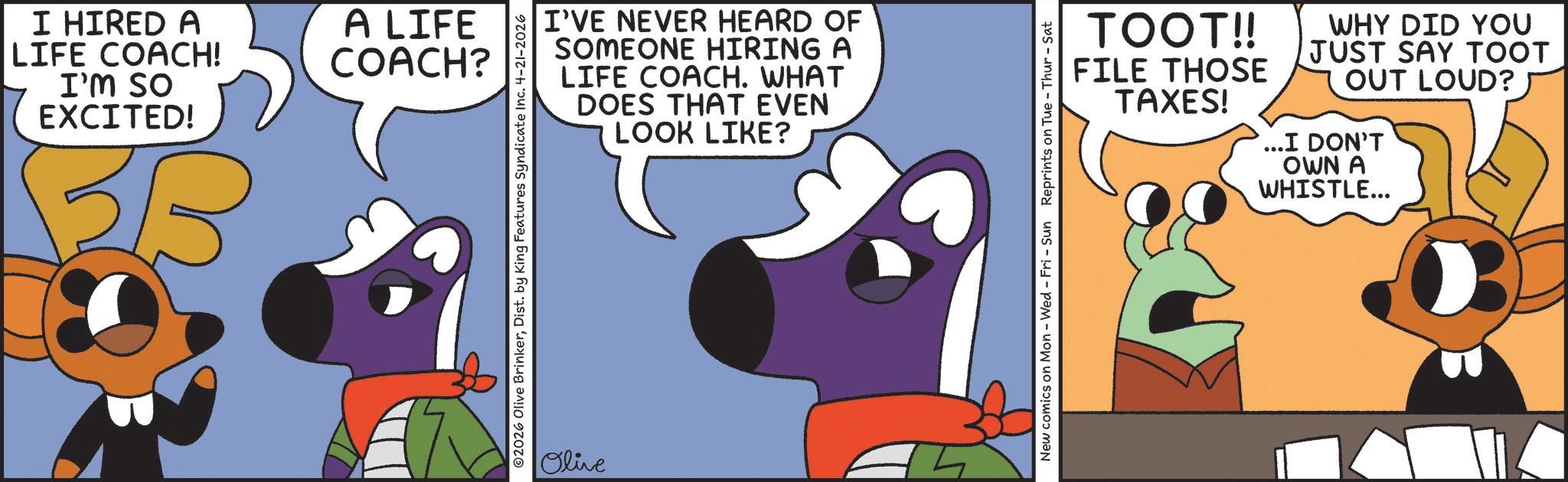 Graphic design OCR: I HIRED A LIFE COACH! I'M SO EXCITED! A LIFE COACH? I'VE NEVER HEARD OF SOMEONE HIRING A LIFE COACH. WHAT DOES THAT EVEN LOOK LIKE? ©2026 Olive BrinkerDist. by King Features Syndicate Inc. 4-21-2026 Olive TOOT!! FILE THOSE TAXES! WHY DID YOU JUST SAY TOOT OUT LOUD?) ...I DON'T OWN A WHISTLE... New comics on Mon - Wed - Fri - Sun Reprints on Tue - Thur - Sat I HIRED A LIFE COACH ! I'M SO EXCITED ! A LIFE COACH ? I'VE NEVER HEARD OF SOMEONE HIRING A LIFE COACH . WHAT DOES THAT EVEN LOOK LIKE ? © 2026 Olive BrinkerDist . by King Features Syndicate Inc. 4-21-2026 Olive TOOT !! FILE THOSE TAXES ! WHY DID YOU JUST SAY TOOT OUT LOUD ? ) ... I DON'T OWN A WHISTLE ... New comics on Mon - Wed - Fri - Sun Reprints on Tue - Thur - Sat