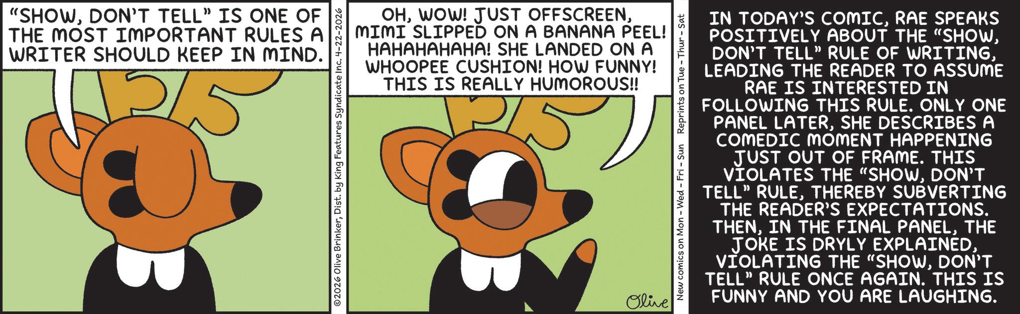 Fiction OCR: "SHOWDON'T TELL" IS ONE OF THE MOST IMPORTANT RULES A WRITER SHOULD KEEP IN MIND. ???? OHMIMI SLIPPED ON A BANANA PEEL! HAHAHAHAHA! SHE LANDED ON A WHOOPEE CUSHION! HOW FUNNY! THIS IS REALLY HUMOROUS!! ©2026 Olive BrinkerDist. by King Features Syndicate Inc. 4-22-2026 Olive New comics on Mon - Wed - Fri - Sun Reprints on Tue - Thur - Sat IN TODAY'S COMICRAE SPEAKS POSITIVELY ABOUT THE "SHOWLEADING THE READER TO ASSUME RAE IS INTERESTED IN FOLLOWING THIS RULE. ONLY ONE PANEL LATERSHE DESCRIBES A COMEDIC MOMENT HAPPENING JUST OUT OF FRAME. THIS VIOLATES THE "SHOWDON'T TELL" RULETHEREBY SUBVERTING THE READER'S EXPECTATIONS. THENTHE JOKE IS DRYLY EXPLAINEDDON'T TELL" RULE ONCE AGAIN. THIS IS FUNNY AND YOU ARE LAUGHING. " SHOWDON'T TELL " IS ONE OF THE MOST IMPORTANT RULES A WRITER SHOULD KEEP IN MIND . ???? OHWOW ! JUST OFFSCREENMIMI SLIPPED ON A BANANA PEEL ! HAHAHAHAHA ! SHE LANDED ON A WHOOPEE CUSHION ! HOW FUNNY ! THIS IS REALLY HUMOROUS !! © 2026 Olive BrinkerDist . by King Features Syndicate Inc. 4-22-2026 Olive New comics on Mon - Wed - Fri - Sun Reprints on Tue - Thur - Sat IN TODAY'S COMICRAE SPEAKS POSITIVELY ABOUT THE " SHOWDON'T TELL " RULE OF WRITINGLEADING THE READER TO ASSUME RAE IS INTERESTED IN FOLLOWING THIS RULE . ONLY ONE PANEL LATERSHE DESCRIBES A COMEDIC MOMENT HAPPENING JUST OUT OF FRAME . THIS VIOLATES THE " SHOWDON'T TELL " RULETHEREBY SUBVERTING THE READER'S EXPECTATIONS . THENIN THE FINAL PANELTHE JOKE IS DRYLY EXPLAINEDVIOLATING THE “ SHOWDON'T TELL " RULE ONCE AGAIN . THIS IS FUNNY AND YOU ARE LAUGHING .