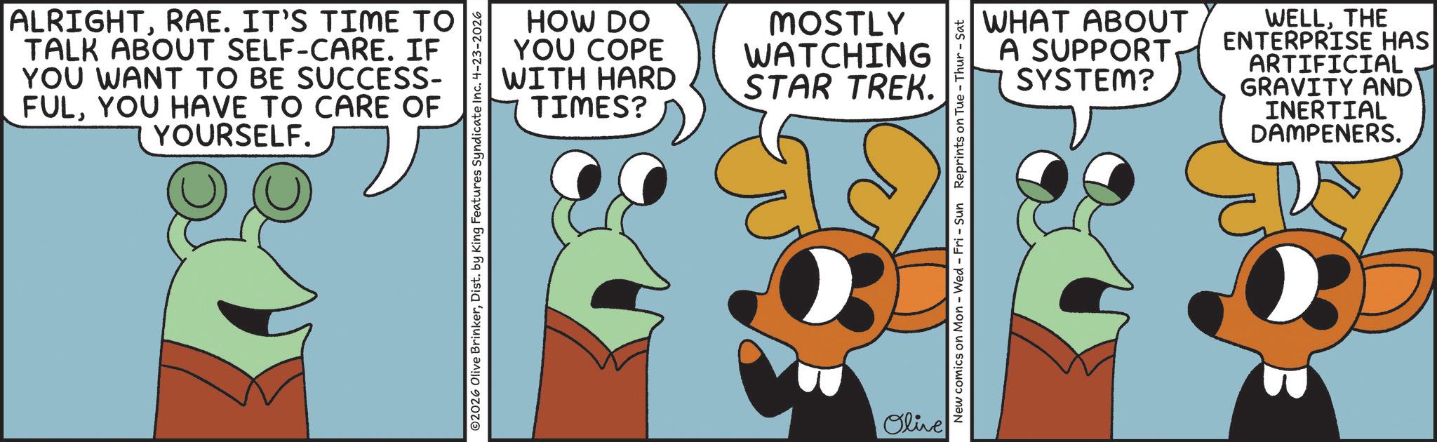 Fictional character OCR: ALRIGHTRAE. IT'S TIME TO TALK ABOUT SELF-CARE. IF YOU WANT TO BE SUCCESS- FULYOU HAVE TO CARE OF YOURSELF. HOW DO YOU COPE WITH HARD TIMES? MOSTLY WATCHING STAR TREK. ©2026 Olive BrinkerDist. by King Features Syndicate Inc. 4-23-2026 Olive WHAT ABOUT A SUPPORT SYSTEM? WELLTHE ENTERPRISE HAS ARTIFICIAL GRAVITY AND INERTIAL DAMPENERS. New comics on Mon - Wed - Fri - Sun Reprints on Tue - Thur - Sat ALRIGHTRAE . IT'S TIME TO TALK ABOUT SELF - CARE . IF YOU WANT TO BE SUCCESS- FULYOU HAVE TO CARE OF YOURSELF . HOW DO YOU COPE WITH HARD TIMES ? MOSTLY WATCHING STAR TREK . © 2026 Olive BrinkerDist . by King Features Syndicate Inc. 4-23-2026 Olive WHAT ABOUT A SUPPORT SYSTEM ? WELLTHE ENTERPRISE HAS ARTIFICIAL GRAVITY AND INERTIAL DAMPENERS . New comics on Mon - Wed - Fri - Sun Reprints on Tue - Thur - Sat