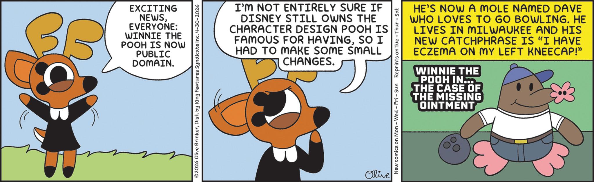 Photo caption OCR: EXCITING NEWSEVERYONE: WINNIE THE POOH IS NOW PUBLIC DOMAIN. ©2026 Olive BrinkerDist. by King Features Syndicate Inc. 4-30-2026 I'M NOT ENTIRELY SURE IF DISNEY STILL OWNS THE CHARACTER DESIGN POOH IS FAMOUS FOR HAVINGSO I HAD TO MAKE SOME SMALL CHANGES. Olive New comics on Mon - Wed - Fri - Sun Reprints on Tue-Thur - Sat HE'S NOW A MOLE NAMED DAVE WHO LOVES TO GO BOWLING. HE LIVES IN MILWAUKEE AND HIS NEW CATCHPHRASE IS "I HAVE ECZEMA ON MY LEFT KNEECAP!" WINNIE THE POOH IN... THE CASE OF THE MISSING OINTMENT EXCITING NEWSEVERYONE : WINNIE THE POOH IS NOW PUBLIC DOMAIN . © 2026 Olive BrinkerDist . by King Features Syndicate Inc. 4-30-2026 I'M NOT ENTIRELY SURE IF DISNEY STILL OWNS THE CHARACTER DESIGN POOH IS FAMOUS FOR HAVINGSO I HAD TO MAKE SOME SMALL CHANGES . Olive New comics on Mon - Wed - Fri - Sun Reprints on Tue - Thur - Sat HE'S NOW A MOLE NAMED DAVE WHO LOVES TO GO BOWLING . HE LIVES IN MILWAUKEE AND HIS NEW CATCHPHRASE IS " I HAVE ECZEMA ON MY LEFT KNEECAP ! " WINNIE THE POOH IN ... THE CASE OF THE MISSING OINTMENT