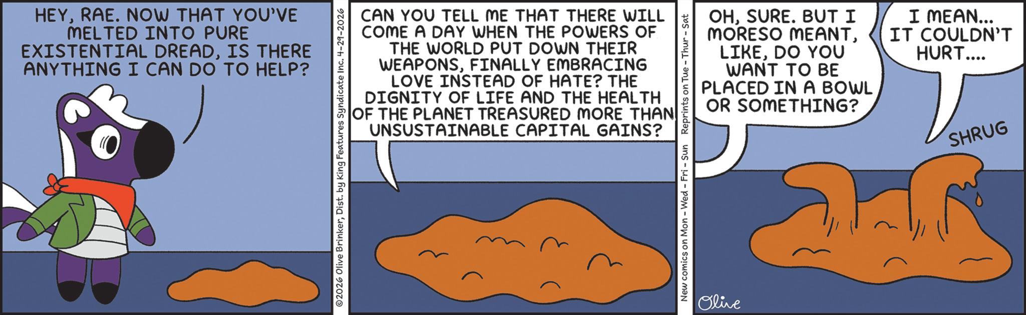 Animated cartoon OCR: HEYRAE. NOW THAT YOU'VE MELTED INTO PURE EXISTENTIAL DREADIS THERE ANYTHING I CAN DO TO HELP? CAN YOU TELL ME THAT THERE WILL COME A DAY WHEN THE POWERS OF THE WORLD PUT DOWN THEIR WEAPONSFINALLY EMBRACING LOVE INSTEAD OF HATE? THE DIGNITY OF LIFE AND THE HEALTH OF THE PLANET TREASURED MORE THAN UNSUSTAINABLE CAPITAL GAINS? ©2026 Olive BrinkerDist. by King Features Syndicate Inc. 4-29-2026 OHSURE. BUT I MORESO MEANTDO YOU WANT TO BE PLACED IN A BOWL OR SOMETHING? I MEAN... IT COULDN'T HURT.... New comics on Mon - Wed - Fri - Sun Reprints on Tue-Thur - Sat Olive SHRUG HEYRAE . NOW THAT YOU'VE MELTED INTO PURE EXISTENTIAL DREADIS THERE ANYTHING I CAN DO TO HELP ? CAN YOU TELL ME THAT THERE WILL COME A DAY WHEN THE POWERS OF THE WORLD PUT DOWN THEIR WEAPONSFINALLY EMBRACING LOVE INSTEAD OF HATE ? THE DIGNITY OF LIFE AND THE HEALTH OF THE PLANET TREASURED MORE THAN UNSUSTAINABLE CAPITAL GAINS ? © 2026 Olive BrinkerDist . by King Features Syndicate Inc. 4-29-2026 OHSURE . BUT I MORESO MEANTDO YOU WANT TO BE PLACED IN A BOWL OR SOMETHING ? I MEAN ... IT COULDN'T HURT .... New comics on Mon - Wed - Fri - Sun Reprints on Tue - Thur - Sat Olive SHRUG