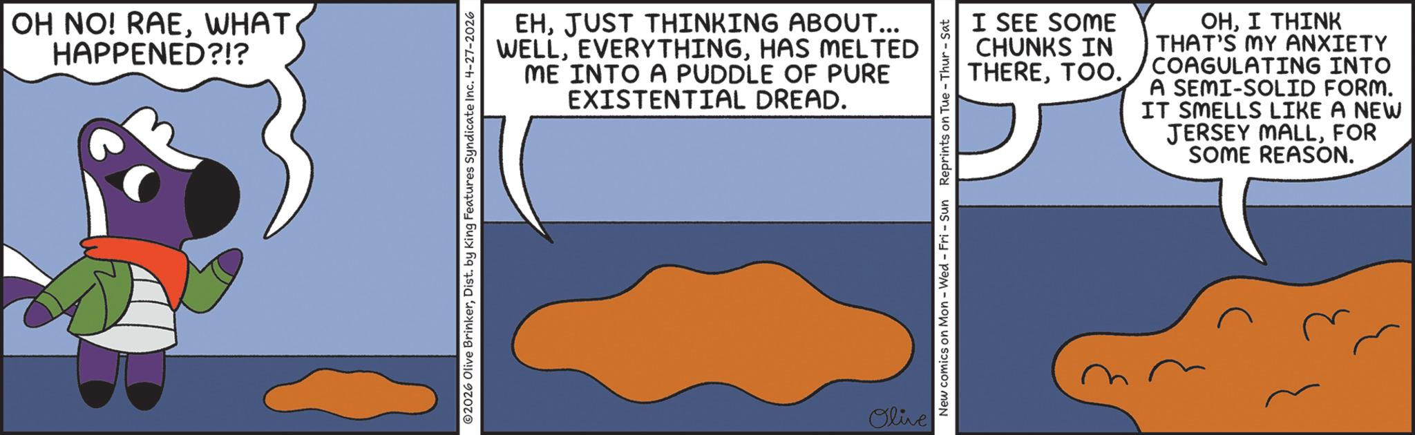 Fictional character OCR: OH NO! RAEWHAT HAPPENED?!? EHJUST THINKING ABOUT... WELLHAS MELTED ME INTO A PUDDLE OF PURE EXISTENTIAL DREAD. ©2026 Olive BrinkerDist. by King Features Syndicate Inc. 4-27-2026 Olive I SEE SOME CHUNKS IN THERETOO. OHI THINK THAT'S MY ANXIETY COAGULATING INTO A SEMI-SOLID FORM. IT SMELLS LIKE A NEW JERSEY MALLFOR SOME REASON. New comics on Mon - Wed - Fri - Sun Reprints on Tue Thur - Sat OH NO ! RAEWHAT HAPPENED ? ! ? EHJUST THINKING ABOUT ... WELLHAS MELTED ME INTO A PUDDLE OF PURE EXISTENTIAL DREAD . © 2026 Olive BrinkerDist . by King Features Syndicate Inc. 4-27-2026 Olive I SEE SOME CHUNKS IN THERETOO . OHI THINK THAT'S MY ANXIETY COAGULATING INTO A SEMI - SOLID FORM . IT SMELLS LIKE A NEW JERSEY MALLFOR SOME REASON . New comics on Mon - Wed - Fri - Sun Reprints on Tue Thur - Sat