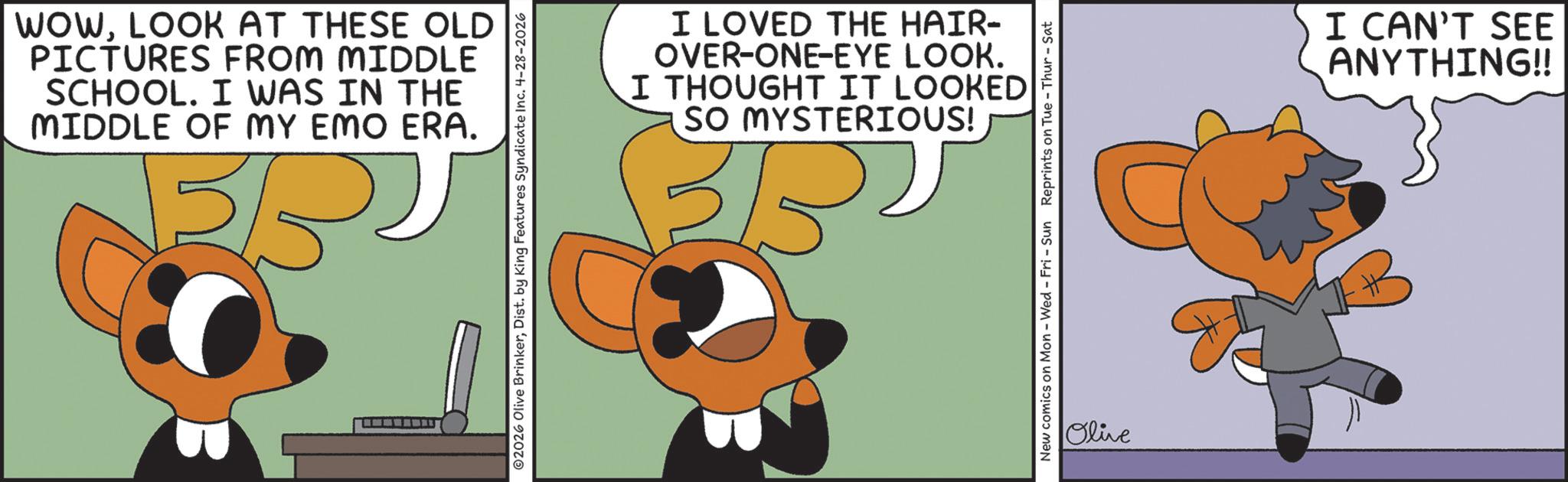 Fiction OCR: WOWLOOK AT THESE OLD PICTURES FROM MIDDLE SCHOOL. I WAS IN THE MIDDLE OF MY EMO ERA. 3/5 ©2026 Olive BrinkerDist. by King Features Syndicate Inc. 4-28-2026 I LOVED THE HAIR- OVER-ONE-EYE LOOK. I THOUGHT IT LOOKED SO MYSTERIOUS! New comics on Mon - Wed - Fri - Sun Reprints on Tue - Thur-Sat Olive I CAN'T SEE ANYTHING!! WOWLOOK AT THESE OLD PICTURES FROM MIDDLE SCHOOL . I WAS IN THE MIDDLE OF MY EMO ERA . 3/5 © 2026 Olive BrinkerDist . by King Features Syndicate Inc. 4-28-2026 I LOVED THE HAIR- OVER - ONE - EYE LOOK . I THOUGHT IT LOOKED SO MYSTERIOUS ! New comics on Mon - Wed - Fri - Sun Reprints on Tue - Thur - Sat Olive I CAN'T SEE ANYTHING !!